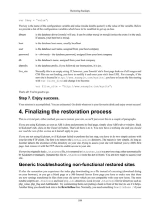 Restoring backups


var $key = "value";

The key is the name of the configuration variable and value (inside double quotes!) is the value of the variable. Below
we provide a list of the configuration variables which have to be modified to get up on-line.

dbtype          is the database driver Joomla! will use. It can be either mysql or mysqli (notice the extra i in the end).
                If unsure, your best bet is mysql.

host            is the database host name, usually localhost

user            is the database user name, assigned from your host company

password        is - obviously - the database password, assigned from your host company

db              is the database's name, assigned from your host company

dbprefix        is the database prefix; if you followed our instructions, it is jos_

live_site       Normally this is an empty string. If, however, your Joomla! site's front page looks as if all images and
                CSS files are not loading, you have to modify it and enter your site's base URL. For example, if the
                new site is located in http://www.example.com/mysite/, you have to locate the line starting
                with var $live_site and change it to become:

                var $live_site = "http://www.example.com/mysite";

That's all! You're good to go.

Step 7. Enjoy success.
Your mission is accomplished. You are exhausted. Go drink whatever is your favourite drink and enjoy sweet success!


4. Finalizing the restoration process
This is a trivial part, either method you use to restore your site, so we'll just cover this in a couple of paragraphs.

If you are using Kickstart, as soon as ABI is done and presents its final page, simply close ABI's tab or window. Back
to Kickstart's tab, click on the Clean Up button. That's all there is to it. You now have a working site and you should
not read the rest of this section as it doesn't apply to you.

If you are not using Kickstart, or if Kickstart failed to perform the last step, you have to do two simple actions with
your favorite FTP client. The first is to remove the installation directory. The reason is very simple. As long as
Joomla! detects the existence of this directory on your site, trying to access your site will redirect you to ABI's first
page. Just remove it with the FTP client to enable access to your site.

If your site originally had a .htaccess file, it is renamed to htaccess.bak in a previous step, either automatically
by Kickstart or manually. Rename this file to .htaccess (note the dot in front). You are now ready to access your
site.

Generic troubleshooting non-functional restored sites
If after the restoration you experience the index.php downloading as a file instead of executing (download dialog
on your browser), or you get a blank page or a 500 Internal Server Error page you have to make sure that there
are now settings transferred in files from your old server which are not compatible with your new hosts. The most
notable culprits are .htaccess and local php.ini directives. Look in your .htaccess file for directives such as
php_value, php_flag and AddHandler. Try commenting them out (putting a hash in front of the line) to see if it helps.
Another thing you should look into is the RewriteBase line. Normally, you need something RewriteBase / if your




                                                           109
 