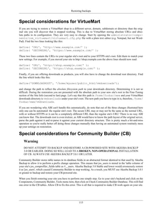 Restoring backups



Special considerations for VirtueMart
If you are trying to restore a VirtueMart shop to a different server, domain, subdomain or directory than the orig-
inal site you will discover that it stopped working. This is due to VirtueMart storing absolute URLs and abso-
lute paths in its configuration. They are very easy to change. Start by opening the administrator/compo-
nents/com_virtuemart/virtuemart.cfg.php file with a plain text editor (e.g. Notepad, but not Word-
Pad). Find the two lines looking like this:

define( 'URL', 'http://www.example.com/' );
define( 'SECUREURL', 'https://www.example.com/' );

These two lines contain the URLs to your regular site's root and to your HTTPS site's root. Edit them to match your
new settings. For example, if you moved your site to http://shop.example.com the above lines should now read:

define( 'URL', 'http://shop.example.com/' );
define( 'SECUREURL', 'https://shop.example.com/' );

Finally, if you are offering downloads as products, you will also have to change the download root directory. Find
the line which looks like this:

define('DOWNLOADROOT', '/home/myuser/public_html/vmdownloads');

and change the path to reflect the absolute filesystem path to your downloads directory. Determining it is not so
difficult. During the restoration you are presented with the absolute path to your new site's root in the Fine-Tuning
section of the Site Info (second to last) page. Let's say that this path is /home/foobar/www and your VirtueMart
downloads directory is vmdownloads under your site's root. The new path you have to type in is, therefore, /home/
foobar/www/vmdownloads.

If you are wondering why ABI can't handle this automatically, do note that out of the three changes illustrated here
only one can be automated: the regular site's root. The secure URL may or may not be the same as the normal URL,
with or without HTTPS or it can be a completely different URL than the regular site's URL! There is no way ABI
can know that. The downloads root is even trickier, as ABI would have to know the path layout of the original server,
parse the path against it and re-parse it against your current directory structure. This is pretty much a hit-and-miss
operation so you're really better off doing those changes manually than having an automated system routinely mess
up your settings on restoration.

Special considerations for Community Builder (CB)
    Warning
    DO NOT ATTEMPT TO BACKUP AND RESTORE A CB-POWERED SITE WITH AKEEBA BACKUP
    3.0 OR EARLIER. DOING SO WILL LEAD TO A BROKEN, NON-OPERATIONAL INSTALLATION
    OF CB. ALWAYS USE AKEEBA BACKUP 3.0.1 OR LATER.

Community Builder stores table names in its database fields in an abstracted format identical to that used by Akeeba
Backup to allow it to perform a prefix change operation. This means that jos_users is stored in the 'table column of
your site's jos_comprofiler_fields table as #__users. Akeeba Backup 3.0 Stable and lower would erroneously restore
it as 'jos_users', which caused Community Builder to stop working. As a result, you MUST use Akeeba Backup 3.0.1
or greater to backup and restore your CB-powered site.

When you finish restoring your site you have to perform one simple step. Go to your site's backend and click on the
Components, Community Builder, Tools menu item, then click on Check Community Builder Database. This will find
one error in the CB tables. Allow CB to fix this error. This is all that is required to make CB work again on your site.




                                                          113
 