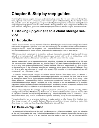 Chapter 6. Step by step guides
Even though the previous chapters provide a good reference, they assume that you know what you're doing. Many
times, especially when you are a novice user, just the number of options can be intimidating. We are perfectly aware of
that, hence this section. It is designed to get you up to speed with performing complex operations or creating advanced
setups for your backup operation needs. It is not meant to be a thorough reference; if you have questions about how each
of the individual settings work, you should refer to the appropriate section of the other chapters in this User's Guide.


1. Backing up your site to a cloud storage ser-
vice
1.1. Introduction
For most of us, our websites are a key element to our business. Either being the business itself, or acting as the storefront
to the Internet, they provide a significant added value. The last thing any web site owner want is to see their site defaced,
damaged or even lost. Dangers lurk everywhere. From a simple human error in site administration to malicious activity
and from hardware failure to natural disasters, no web server is the bulletproof vault we’d like it to be.

While nobody expects a catastrophe to hit his site, a good deal of precaution is required. It's pretty much the same
rationale as in wearing a seatbelt while driving; you don't expect to crash, but if you do you most certainly want to
evade the incident unharmed. The web site equivalent to a safety belt is none other than backup.

Web site backup comes with its own set of limitations and pitfalls. If you trust your web host for backup you might
find your expectations fall short. Most hosts take daily backups – if any at all –on a secondary hard disk on the same
server or, even worse, on a secondary partition of the same hard disk. If the server goes down due to a hardware fault,
so does your backup. A few enlightened hosts also take backups on remote storage, for example NAS arrays. Even
they do so on rather sparse intervals, for example twice per week. This means that on a complete catastrophe you will
most assuredly lose a fair amount of data.

The solution is simple in concept. Take your own backups and store them on a cloud storage service, like Amazon S3
or even DropBox. Taking your own backups means that you get to decide which data and how often has to be backed
up, making sure that the crucial, regularly updated information routinely ends up in a backup archive. Using a cloud
storage device adds a strong data safety clause to your procedure, while keeping costs low. Cloud storage is designed
to be redundant and reliable, boasting a negligible risk of data corruption or data loss. Combined with its incredibly
low cost (or even no cost for very low storage requirements!), it is reasonably attractive to businesses of all sizes: from
hobbyists and sole proprietorships up to large corporations and government agencies.

But how can you implement this seemingly Utopian data protection scheme on your Joomla!™ site today, with the
lowest possible cost? Enter Akeeba Backup Professional. The Professional edition sports significant features added
on top of those offered to our free of charge Akeeba Backup Core edition (formerly known as JoomlaPack). One of
those features we are going to use to accomplish our objective: transferring backup archives to cloud storage.

This section describes how to set up your site to store its backup archives to either Amazon S3 or DropBox. More
cloud storage providers will be added in the future. The setup always follows the same principle, no matter which
cloud storage you want to use. Read along and you'll pick up the idea really fast.

1.2. Basic configuration
The most essential step is to download and install the Akeeba Backup Professional component to your site. In order to
do that, you'll have to subscribe to the Professional download service first. After that, simply follow the step-by-step
installation instructions. You can try to take your first, non-cloud backup to make sure that everything’s in working




                                                            114
 