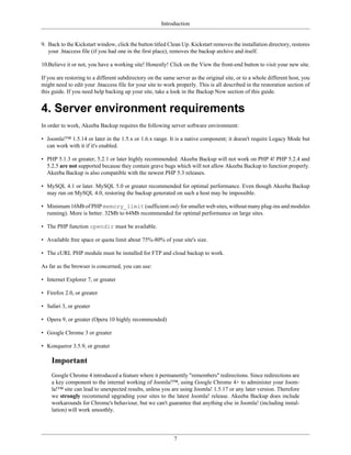Introduction


9. Back to the Kickstart window, click the button titled Clean Up. Kickstart removes the installation directory, restores
   your .htaccess file (if you had one in the first place), removes the backup archive and itself.

10.Believe it or not, you have a working site! Honestly! Click on the View the front-end button to visit your new site.

If you are restoring to a different subdirectory on the same server as the original site, or to a whole different host, you
might need to edit your .htaccess file for your site to work properly. This is all described in the restoration section of
this guide. If you need help backing up your site, take a look in the Backup Now section of this guide.


4. Server environment requirements
In order to work, Akeeba Backup requires the following server software environment:

• Joomla!™ 1.5.14 or later in the 1.5.x or 1.6.x range. It is a native component; it doesn't require Legacy Mode but
  can work with it if it's enabled.

• PHP 5.1.3 or greater, 5.2.1 or later highly recommended. Akeeba Backup will not work on PHP 4! PHP 5.2.4 and
  5.2.5 are not supported because they contain grave bugs which will not allow Akeeba Backup to function properly.
  Akeeba Backup is also compatible with the newest PHP 5.3 releases.

• MySQL 4.1 or later. MySQL 5.0 or greater recommended for optimal performance. Even though Akeeba Backup
  may run on MySQL 4.0, restoring the backup generated on such a host may be impossible.

• Minimum 16Mb of PHP memory_limit (sufficient only for smaller web sites, without many plug-ins and modules
  running). More is better. 32Mb to 64Mb recommended for optimal performance on large sites.

• The PHP function opendir must be available.

• Available free space or quota limit about 75%-80% of your site's size.

• The cURL PHP module must be installed for FTP and cloud backup to work.

As far as the browser is concerned, you can use:

• Internet Explorer 7, or greater

• Firefox 2.0, or greater

• Safari 3, or greater

• Opera 9, or greater (Opera 10 highly recommended)

• Google Chrome 3 or greater

• Konqueror 3.5.9, or greater

    Important
    Google Chrome 4 introduced a feature where it permanently "remembers" redirections. Since redirections are
    a key component to the internal working of Joomla!™, using Google Chrome 4+ to administer your Joom-
    la!™ site can lead to unexpected results, unless you are using Joomla! 1.5.17 or any later version. Therefore
    we strongly recommend upgrading your sites to the latest Joomla! release. Akeeba Backup does include
    workarounds for Chrome's behaviour, but we can't guarantee that anything else in Joomla! (including instal-
    lation) will work smoothly.




                                                            7
 