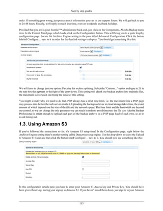 Step by step guides


order. If something goes wrong, just post as much information you can on our support forum. We will get back to you
in 24-48 hours. Usually, we'll reply in much less time, even on weekends and bank holidays.

Provided that you are in your Joomla!™ administrator back-end, just click on the Components, Akeeba Backup menu
item. In the Control Panel page which loads, click on the Configuration button. This will bring you to a quite lengthy
configuration page. Locate the Archiver Engine setting in the pane titled Advanced Configuration. Click the button
labeled Configure… next to it in order for the detailed settings to display. You should get something like this:




We will have to change just one option: Part size for archive splitting. Select the "Custom..." option and type in 20 in
the text box that appears to the right of the drop-down. This setting will chunk our backup archive into multiple files,
the maximum size of each one being the value of this setting.

You might wonder why we need to do that. PHP always has a strict time limit, i.e. the maximum time a PHP page
may process data before the web server aborts it. Uploading the backup archives to cloud storage takes time, the exact
amount of which depends on the size of the file and the network speed. The time limit and the bandwidth are beyond
our control, so we can change the only parameter we can touch in order to avoid timeouts: the file size. Akeeba Backup
Professional is smart enough to upload each part of the backup archive on a PHP page load of each own, so as to
avoid timing out.

1.3. Using Amazon S3
If you've followed the instructions so far, it's Amazon S3 setup time! In the Configuration page, right below the
Archiver Engine setting there's another setting called Data processing engine. Use the drop-down to select the Upload
to Amazon S3 value and then click the button titled Configure… next to it. You should now see something like this:




In this configuration details pane you have to enter your Amazon S3 Access key and Private key. You should have
been given those keys during your signup to Amazon S3. If you haven't noted them down, just sign in to your Amazon




                                                          115
 