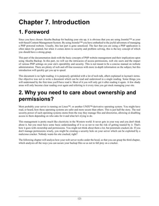 Chapter 7. Introduction
1. Foreword
Since you have chosen Akeeba Backup for backing your site up, it is obvious that you are using Joomla!™ as your
web-based Content Management System. By using Joomla!™ you have embarked to the joyful adventure of managing
a PHP powered website. Usually, this last part is gone unnoticed. The fact that you are using a PHP application is
often taken for granted, but when it comes down to security and problem solving, this is the key concept of which
you should have a strong grasp.

This part of the documentation deals with the basic concepts of PHP website management and their implications upon
using Akeeba Backup. In this part, we will see the intricacies of access permissions, web site users and the impact
of various PHP settings on your site's operability and security. This is not meant to be a concise manual on website
administration. There are plenty of web and off-line resources with more in-depth information on the subject, but this
introduction will quickly get you up to speed.

This document is no light reading; it is purposely sprinkled with a lot of tech-talk, albeit explained in layman's terms.
Our objective was not to write a document which can be read and understood in a single reading. Some things you
will understand by the first time you'll have read it. Most of it you will only get it after reading it again. A few shady
areas will only become clear reading over again and referring to it every time you get stuck managing your site.


2. Why you need to care about ownership and
permissions?
Most probably your server is running on Linux™, or another UNIX™-derivative operating system. You might have
read, or heard, how these operating systems are safer and more secure than others. This is just half the story. The real
security power of such operating systems stems from the way they manage files and directories, allowing or disabling
access to them depending on who asks for it and what he's trying to do.

This management is pretty much like electricity in the Western world. It never gets in your way and you don't think
about it, but you must have some basic understanding of it so as not to run the risk of getting toasted by it. That's
how it goes with ownership and permissions. You might not think about them a lot, but potentials crackers do. If you
don't manage permissions wisely, you might be creating a security hole on your server which can be exploited by a
malicious cracker. Nobody wants his site cracked, right?

The following chapter will analyze how your web server works under the hood, so that you can grasp the third chapter,
which analyzes all the ways you can secure your backup files so as not to fall prey on a cracker.




                                                           121
 