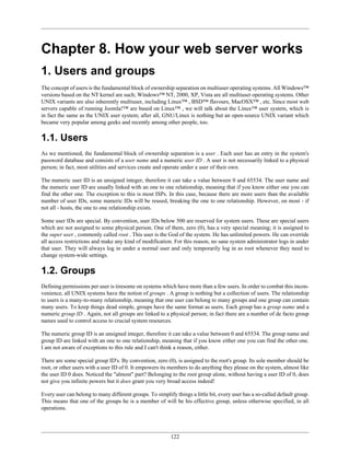 Chapter 8. How your web server works
1. Users and groups
The concept of users is the fundamental block of ownership separation on multiuser operating systems. All Windows™
versions based on the NT kernel are such; Windows™ NT, 2000, XP, Vista are all multiuser operating systems. Other
UNIX variants are also inherently multiuser, including Linux™ , BSD™ flavours, MacOSX™ , etc. Since most web
servers capable of running Joomla!™ are based on Linux™ , we will talk about the Linux™ user system, which is
in fact the same as the UNIX user system; after all, GNU/Linux is nothing but an open-source UNIX variant which
became very popular among geeks and recently among other people, too.

1.1. Users
As we mentioned, the fundamental block of ownership separation is a user . Each user has an entry in the system's
password database and consists of a user name and a numeric user ID . A user is not necessarily linked to a physical
person; in fact, most utilities and services create and operate under a user of their own.

The numeric user ID is an unsigned integer, therefore it can take a value between 0 and 65534. The user name and
the numeric user ID are usually linked with an one to one relationship, meaning that if you know either one you can
find the other one. The exception to this is most ISPs. In this case, because there are more users than the available
number of user IDs, some numeric IDs will be reused, breaking the one to one relationship. However, on most - if
not all - hosts, the one to one relationship exists.

Some user IDs are special. By convention, user IDs below 500 are reserved for system users. These are special users
which are not assigned to some physical person. One of them, zero (0), has a very special meaning; it is assigned to
the super user , commonly called root . This user is the God of the system. He has unlimited powers. He can override
all access restrictions and make any kind of modification. For this reason, no sane system administrator logs in under
that user. They will always log in under a normal user and only temporarily log in as root whenever they need to
change system-wide settings.

1.2. Groups
Defining permissions per user is tiresome on systems which have more than a few users. In order to combat this incon-
venience, all UNIX systems have the notion of groups . A group is nothing but a collection of users. The relationship
to users is a many-to-many relationship, meaning that one user can belong to many groups and one group can contain
many users. To keep things dead simple, groups have the same format as users. Each group has a group name and a
numeric group ID . Again, not all groups are linked to a physical person; in fact there are a number of de facto group
names used to control access to crucial system resources.

The numeric group ID is an unsigned integer, therefore it can take a value between 0 and 65534. The group name and
group ID are linked with an one to one relationship, meaning that if you know either one you can find the other one.
I am not aware of exceptions to this rule and I can't think a reason, either.

There are some special group ID's. By convention, zero (0), is assigned to the root's group. Its sole member should be
root, or other users with a user ID of 0. It empowers its members to do anything they please on the system, almost like
the user ID 0 does. Noticed the "almost" part? Belonging to the root group alone, without having a user ID of 0, does
not give you infinite powers but it does grant you very broad access indeed!

Every user can belong to many different groups. To simplify things a little bit, every user has a so-called default group.
This means that one of the groups he is a member of will be his effective group, unless otherwise specified, in all
operations.




                                                           122
 