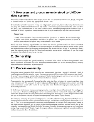 How your web server works



1.3. How users and groups are understood by UNIX-de-
rived systems
This section is a bit ahead of the rest of this chapter, I know that. The information contained here, though, clarify a lot
of what will follow, so it seemed only appropriate to include it here.

Every time the system has to store the owning user and group of a system item, it does so by storing the numeric user
and group IDs, not the names! The names are only used as a convenience; you can't remember that John's user ID is
637, but it's easy to remember that his user name is john. Likewise, remembering that group ID 22 controls access to
the CD-ROM drive is improbable, while remembering that the group named cdrom does that is self-understood.

    Important
    User IDs for a user with the same user name on different systems can be different. A user named example
    on system A and system B might have one user ID on system A and a completely different on system B.
    However, all UNIX-derived systems really know about are IDs, not names!

This is very (read: extremely) important when you transfer files from one system to another. All archive types which
store owner information (for example GNU tar ) store nothing but the numeric ID's. Moving these to another system
and extracting them will screw up ownership and permissions. Just because you have the user ID 567 on Host A doesn't
mean that you won't end up with user ID 678 on Host B; extracting such an archive would make all your files owned
by someone else, effectively screwing up your site.


2. Ownership
The term ownership implies that system items belong to someone. In the context of web site management the items
we are interested in are files and processes . Everybody understands what files are, but the term processes is rarely
understood amongst webmasters. So, let's explain it.

2.1. Process ownership
Every time you run a program, be it interactive or a system service, you create a process. A process is a piece of
code being executed by the operating system. A process can spawn child processes which can spawn new threads .
In layman's terms, a program can start other instances of itself or another program and they, in turn, can start small
pieces of executable code which can run in parallel with the main program.

Programs do not start spontaneously. Someone has either got to start them, or instruct the system to start them when
some criteria are met. This sentence is the acknowledgement of the simplicity behind a computer system; it can't think
on its own, humans have to tell it what to do one way or the other. Based on how a program starts, it process will
be owned by some user.

In the first and simplest case, when you start a program, the ownership is almost self-understood. You are logged in
as some user, so the process of the program you have executed is owned by your user. It's simple as that. This also
implies that the process has the same permissions as the owning user, that's why we say that the process runs under
this user; its access level is at most as much as the owning user, so the process is under the user.

The other case, instructing the system to start a process, is somewhat different. Usually, the utilities which are used to
start programs automatically are the system initialisation scripts, time-based execution programs (for example, cron
and at ), etc. All of these programs are in most cases owned by root and are executed under root privileges. On top of
that, most programs started this way are system services, running as long as the system is up and running. But do you
remember what we said before? Root is the God of the system. Normally, these programs would get root's privileges,
posing a huge security hole. If there is a bug in the program and some malicious user exploits it, he could wreck havoc
on the system; root is above all restrictions.




                                                           123
 