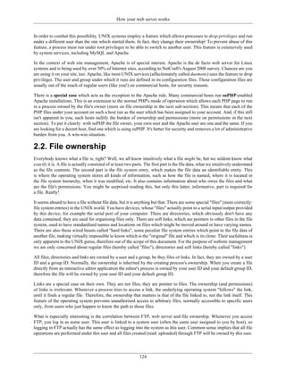 How your web server works


In order to combat this possibility, UNIX systems employ a feature which allows processes to drop privileges and run
under a different user than the one which started them. In fact, they change their ownership! To prevent abuse of this
feature, a process must run under root privileges to be able to switch to another user. This feature is extensively used
by system services, including MySQL and Apache.

In the context of web site management, Apache is of special interest. Apache is the de facto web server for Linux
systems and is being used by over 50% of Internet sites, according to NetCraft's August 2008 survey. Chances are you
are using it on your site, too. Apache, like most UNIX services (affectionately called daemons) uses the feature to drop
privileges. The user and group under which it runs are defined in its configuration files. These configuration files are
usually out of the reach of regular users (like you!) on commercial hosts, for security reasons.

There is a special case which acts as the exception to the Apache rule. Many commercial hosts run suPHP-enabled
Apache installations. This is an extension to the normal PHP's mode of operation which allows each PHP page to run
in a process owned by the file's owner (more on file ownership in the next sub-section). This means that each of the
PHP files under your account on such a host run as the user which has been assigned to your account. And, if this still
isn't apparent to you, such hosts nullify the burden of ownership and permissions (more on permissions in the next
section). To put it clearly: with suPHP the file owner, your own user and the Apache user are one and the same. If you
are looking for a decent host, find one which is using suPHP. It's better for security and removes a lot of administrative
burden from you. A win-win situation.

2.2. File ownership
Everybody knows what a file is, right? Well, we all know intuitively what a file might be, but we seldom know what
exactly it is. A file is actually consisted of at least two parts. The first part is the file data, what we intuitively understand
as the file contents. The second part is the file system entry, which makes the file data an identifiable entity. This
is where the operating system stores all kinds of information, such as how the file is named, where it is located in
the file system hierarchy, when it was modified, etc. It also contains information about who owns the files and what
are the file's permissions. You might be surprised reading this, but only this latter, informative, part is required for
a file. Really!

It seems absurd to have a file without file data, but it is anything but that. There are some special "files" (more correctly:
file system entries) in the UNIX world. You have devices, whose "files" actually point to a serial input/output provided
by this device, for example the serial port of your computer. There are directories, which obviously don't have any
data contained; they are used for organising files only. There are soft links, which are pointers to other files in the file
system, used to have standardised names and locations on files which might be moved around or have varying names.
There are also these wired beasts called "hard links", some peculiar file system entries which point to the file data of
another file, making virtually impossible to know which is the "original" file and which is its clone. Their usefulness is
only apparent to the UNIX gurus, therefore out of the scope of this document. For the purpose of website management
we are only concerned about regular files (hereby called "files"), directories and soft links (hereby called "links").

All files, directories and links are owned by a user and a group, be they files or links. In fact, they are owned by a user
ID and a group ID. Normally, the ownership is inherited by the creating process's ownership. When you create a file
directly from an interactive editor application the editor's process is owned by your user ID and your default group ID,
therefore the file will be owned by your user ID and your default group ID.

Links are a special case on their own. They are not files, they are pointer to files. The ownership (and permissions)
of links is irrelevant. Whenever a process tries to access a link, the underlying operating system "follows" the link,
until it finds a regular file. Therefore, the ownership that matters is that of the file linked to, not the link itself. This
feature of the operating system prevents unauthorised access to arbitrary files, normally accessible to specific users
only, from users who just happen to know the path to those files.

What is especially interesting is the correlation between FTP, web server and file ownership. Whenever you access
FTP, you log in as some user. This user is linked to a system user (often the same user assigned to you by host), so
logging in FTP actually has the same effect as logging into the system as this user. Common sense implies that all file
operations are performed under this user and all files created (read: uploaded) through FTP will be owned by this user.




                                                              124
 