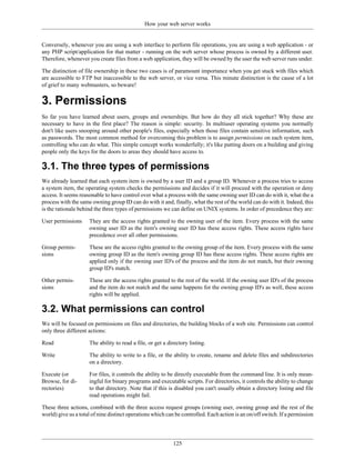 How your web server works


Conversely, whenever you are using a web interface to perform file operations, you are using a web application - or
any PHP script/application for that matter - running on the web server whose process is owned by a different user.
Therefore, whenever you create files from a web application, they will be owned by the user the web server runs under.

The distinction of file ownership in these two cases is of paramount importance when you get stuck with files which
are accessible to FTP but inaccessible to the web server, or vice versa. This minute distinction is the cause of a lot
of grief to many webmasters, so beware!


3. Permissions
So far you have learned about users, groups and ownerships. But how do they all stick together? Why these are
necessary to have in the first place? The reason is simple: security. In multiuser operating systems you normally
don't like users snooping around other people's files, especially when those files contain sensitive information, such
as passwords. The most common method for overcoming this problem is to assign permissions on each system item,
controlling who can do what. This simple concept works wonderfully; it's like putting doors on a building and giving
people only the keys for the doors to areas they should have access to.

3.1. The three types of permissions
We already learned that each system item is owned by a user ID and a group ID. Whenever a process tries to access
a system item, the operating system checks the permissions and decides if it will proceed with the operation or deny
access. It seems reasonable to have control over what a process with the same owning user ID can do with it, what the a
process with the same owning group ID can do with it and, finally, what the rest of the world can do with it. Indeed, this
is the rationale behind the three types of permissions we can define on UNIX systems. In order of precedence they are:

User permissions     They are the access rights granted to the owning user of the item. Every process with the same
                     owning user ID as the item's owning user ID has these access rights. These access rights have
                     precedence over all other permissions.

Group permis-        These are the access rights granted to the owning group of the item. Every process with the same
sions                owning group ID as the item's owning group ID has these access rights. These access rights are
                     applied only if the owning user ID's of the process and the item do not match, but their owning
                     group ID's match.

Other permis-        These are the access rights granted to the rest of the world. If the owning user ID's of the process
sions                and the item do not match and the same happens for the owning group ID's as well, these access
                     rights will be applied.

3.2. What permissions can control
We will be focused on permissions on files and directories, the building blocks of a web site. Permissions can control
only three different actions:

Read                 The ability to read a file, or get a directory listing.

Write                The ability to write to a file, or the ability to create, rename and delete files and subdirectories
                     on a directory.

Execute (or          For files, it controls the ability to be directly executable from the command line. It is only mean-
Browse, for di-      ingful for binary programs and executable scripts. For directories, it controls the ability to change
rectories)           to that directory. Note that if this is disabled you can't usually obtain a directory listing and file
                     read operations might fail.

These three actions, combined with the three access request groups (owning user, owning group and the rest of the
world) give us a total of nine distinct operations which can be controlled. Each action is an on/off switch. If a permission




                                                            125
 