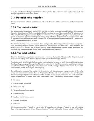 How your web server works


is set, it is turned on and the right to perform the action is granted. If the permission is not set, the switch is off and
the right to perform the action is not granted.

3.3. Permissions notation
The two most common notations for permissions is the textual notation and the octal notation. Each one has its own
virtues.

3.3.1. The textual notation
The textual notation is traditionally used in UNIX long directory listing format and in most FTP clients listings as well.
It consists of ten characters. The first one displays the file type. It can be one of dash (regular file), "d" (a directory) or
"l" (a link). The following nine characters display the permissions, consisting of three groups of three letters each. The
groups are in order of appearance: owning user, owning group and others. The permissions on each group are in order
of appearance: read (denoted with r), write (denoted with w) and execute/browse (denoted with x). If a permission is
not set, a dash appears instead of the letter.

For example, the string -rwxr-xr-x means that it is a regular file, the owning user has read/write/execute permis-
sions, the owning group has read and execute permissions and so does the rest of the world. On the other hand, the
string dr-x------ indicates that we have a directory whose owning user has read and browse permissions and
everybody else (owning group and the rest of the world) have no right to access it.

3.3.2. The octal notation
This is the de facto standard geeks use to communicate permissions. The benefit of this approach is that you only need
four characters to fully define them and they're easier to read (to the trained eye, at least).

Permissions are in fact a bit field. Each permission is a bit which can be turned on or off. If you put bits together they
form bytes (by grouping eight bits together). Many bytes one next to the other form a computer-readable representation
of a whole number (an integer). If you write this down in base 8, you've got the octal representation. If you didn't
understand this, it's OK. We'll explain it the easy way.

The octal notation consists of four numbers. In the context of web site management you can consider the first to be
always zero and sometimes omitted. The next three numbers describe each one the permissions. The second number
describes owning user permissions. The third number describes owning group's permissions. The fourth number de-
scribes the permissions for the rest of the world. Each number is 0 to 7. The meaning of each number is simple:

0   No access

1   Execute/browse access only

2   Write access only

3   Write and execute/browse access

4   Read access only

5   Read and execute/browse access

6   Read and write access

7   Full access

It is almost apparent that "1" stands for execute only, "2" stands for write only and "4" stands for read only. Adding
these values together gives you the rest of the combinations. You can't add together the same value (1+1 is forbidden




                                                             126
 