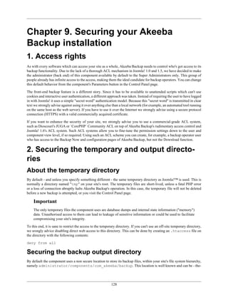 Chapter 9. Securing your Akeeba
Backup installation
1. Access rights
As with every software which can access your site as a whole, Akeeba Backup needs to control who's got access to its
backup functionality. Due to the lack of a thorough ACL mechanism in Joomla! 1.0 and 1.5, we have decided to make
the administrator (back end) of this component available by default to the Super Administrators only. This group of
people already has infinite access to the access, making them the ideal candidate for backup operators. You can change
this default behavior from the component's Parameters button in the Control Panel page.

The front-end backup feature is a different story. Since it has to be available to unattended scripts which can't use
cookies and interactive user authentication, a different approach was taken. Instead of requiring the user to have logged
in with Joomla! it uses a simple "secret word" authentication model. Because this "secret word" is transmitted in clear
text we strongly advise against using it over anything else than a local network (for example, an automated tool running
on the same host as the web server). If you have to use it over the Internet we strongly advise using a secure protocol
connection (HTTPS) with a valid commercially acquired certificate.

If you want to enhance the security of your site, we strongly advise you to use a commercial-grade ACL system,
such as Dioscouri's JUGA or `CorePHP` Community ACL on top of Akeeba Backup's rudimentary access control and
Joomla! 1.6's ACL system. Such ACL systems allow you to fine-tune the permission settings down to the user and
component view level, if so required. Using such an ACL scheme you can create, for example, a backup operator user
who has access to the Backup Now and configuration pages of Akeeba Backup, but not the Download function.

2. Securing the temporary and output directo-
ries
About the temporary directory
By default - and unless you specify something different - the same temporary directory as Joomla!™ is used. This is
normally a directory named "tmp" on your site's root. The temporary files are short-lived, unless a fatal PHP error
or a loss of connection abruptly halts Akeeba Backup's operation. In this case, the temporary file will not be deleted
before a new backup is attempted, or you visit the Control Panel page.

    Important
    The only temporary files the component uses are database dumps and internal state information ("memory")
    data. Unauthorised access to them can lead to leakage of sensitive information or could be used to facilitate
    compromising your site's integrity.

To this end, it is sane to restrict the access to the temporary directory. If you can't use an off-site temporary directory,
we srongly advice disabling direct web access to this directory. This can be done by creating an .htaccess file on
the directory with the following contents:

deny from all

Securing the backup output directory
By default the component uses a non secure location to store its backup files, within your site's file system hierarchy,
namely administrator/components/com_akeeba/backup. This location is well known and can be - the-




                                                            128
 