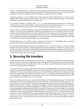 Securing your Akee-
                                                ba Backup installation

oretically - accessed directly from a web browser. Since the backup output directory stores the results of your backup
attempts, that is SQL files containing database backups and archive files containing all of your site, a malicious person
with access to this location could steal sensitive information or compromise your site's integrity.

The first line of defense, is to use mangled, hard to guess, names for the SQL backup. However, in the era of mul-
ti-MBPS xDSL Internet connections and scripting, it wouldn't take an attacker that long to figure out the filename.
Remember: security through obscurity is no security at all!

As a second line of defense, we include a secure .htaccess on the default backup output directory to disable direct
web access. However, this is only possible on Apache-powered web servers which allow the use of .htaccess files.
You should check with your host to ensure that this kind of protection is possible on your site.

However, this is not enough. Security experts argue that storing backups within the potentially vulnerable system itself
might be a security risk. It is possible that a malicious person could gain access via other means. Think of a simple
scenario. You have an Administrator with a weak password a hacker eventually guesses. Now the hacker can log in to
your site, but doesn't have access to the component. Despite that, you have installed a file administration component,
such as eXtplorer, which allows administrators to browse the site's file system and download files. How long would
it take before your site got compromised? Right. Not very long indeed!

The best approach is to use a directory which is outside your web server's root. By definition, this is not directly
exposed to the web and is usually unavailable to file administration utilities.

If you are really paranoid about securing your site's backup files - like we are for our own sites! - you can use Akeeba
Remote Control. Remote Control is a desktop application for Microsoft Windows™ which allows backing up your
site from your desktop, with options to automatically downloading the backup archive and remove the server's copy of
this file. Alternatively, you can use our backup file post-processing options, for example uploading all backup archives
to Amazon S3 and removing your server copy.


3. Securing file transfers
Whenever you download your backup files you can fall prey to a malicious user. Backup files are transferred unen-
crypted (unless you access your site's administrator section through the HTTPS protocol). It is possible for a resource-
ful hacker to launch a man-in-the-middle attack. In such a case, whatever you download from your site will be directed
to the hacker's computer before reaching yours.

To avoid such insecure scenarios, we advise against using the Download button in the backup administration page. We
suggest that you use Secure FTP (SFTP) instead. Avoid using the plain old FTP, because your password and data are
transmitted in clear text (unencrypted) over the Internet. Also avoid FTPS and FTPES (FTP over SSL) as they have
some security restrictions, like requiring your FTP server to have a commercially obtained SSL certificate in order
to be really effective. Sometimes, your host will allow secure access to a web based control panel which has a file
download feature. You could use this, it's as safe as it gets.

There is also another reason why not to use the Download button in the backup administration page. Your host neither
discriminates the back end and front end pages of your Joomla! site, nor your IP from the rest of the world. As a
result, every time you use the Joomla!™ back end, the data transferred counts towards your monthly bandwidth quota.
Backup archives are large, sometimes in the hundreds of megabytes. Transferring them through the Download feature
will incur a huge loss on your monthly bandwidth quota. Using Secure FTP or your host's control panel usually does
not count through the bandwidth quota and should be used instead. It's better to ask your host, though; some include the
FTP and SFTP traffic in your monthly bandwidth quota. Finally, the Download feature doesn't work with all possible
configurations and has objective problems with the handling of very large archives; this is a technical limitation which
can not be overcome in the PHP level the component operates. Most notably, many servers which use the FastCGI
mode do not work at all with the Download button. They will simply throw an HTTP 500 error page, or a "file not
found" message. We've tried all the tricks in the book and then some more, but there's really absolutely nothing we
can do about it. Sorry.




                                                          129
 