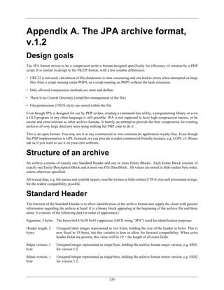 Appendix A. The JPA archive format,
v.1.2
Design goals
The JPA format strives to be a compressed archive format designed specifically for efficiency of creation by a PHP
script. It is similar in design to the PKZIP format, with a few notable differences:

• CRC32 is not used; calculation of file checksums is time consuming and can lead to errors when attempted on large
  files from a script running under PHP4, or a script running on PHP5 without the hash extension.

• Only allowed compression methods are store and deflate.

• There is no Central Directory (simplifies management of the file).

• File permissions (UNIX style) are stored within the file.

Even though JPA is designed for use by PHP scripts, creating a command-line utility, a programming library or even
a GUI program in any other language is still possible. JPA is not supposed to have high compression rations, or be
secure and error-tolerant as other archive formats. It merely an attempt to provide the best compromise for creating
archives of very large directory trees using nothing but PHP code to do it.

This is an open format. You may use it in any commercial or non-commercial application royalty-free. Even though
the PHP implementation is GPL-licensed, we can provide it under commercial-friendly licenses, e.g. LGPL v3. Please
ask us if you want to use it on your own software.


Structure of an archive
An archive consists of exactly one Standard Header and one or more Entity Blocks . Each Entity Block consists of
exactly one Entity Description Block and at most one File Data Block . All values are stored in little-endian byte order,
unless otherwise specified.

All textual data, e.g. file names and symlink targets, must be written as little-endian UTF-8, non null terminated strings,
for the widest compatibility possible.


Standard Header
The function of the Standard Header is to allow identification of the archive format and supply the client with general
information regarding the archive at hand. It is a binary block appearing at the beginning of the archive file and there
alone. It consists of the following data (in order of appearance):

Signature, 3 bytes   The bytes 0x4A 0x50 0x41 (uppercase ASCII string “JPA”) used for identification purposes.

Header length, 2     Unsigned short integer represented as two bytes, holding the size of the header in bytes. This is
bytes                now fixed to 19 bytes, but this variable is here to allow for forward compatibility. When extra
                     header fields are present, this value will be 19 + the length of all extra fields.

Major version, 1     Unsigned integer represented as single byte, holding the archive format major version, e.g. 0X01
byte                 for version 1.2.

Minor version, 1     Unsigned integer represented as single byte, holding the archive format minor version, e.g. 0X02
byte                 for version 1.2.




                                                           133
 