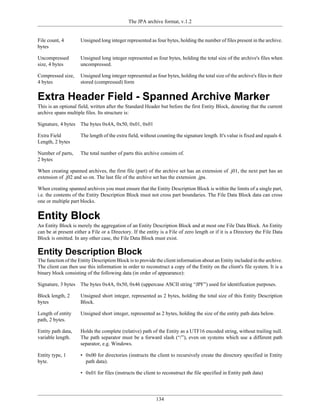 The JPA archive format, v.1.2


File count, 4        Unsigned long integer represented as four bytes, holding the number of files present in the archive.
bytes

Uncompressed         Unsigned long integer represented as four bytes, holding the total size of the archive's files when
size, 4 bytes        uncompressed.

Compressed size,     Unsigned long integer represented as four bytes, holding the total size of the archive's files in their
4 bytes              stored (compressed) form


Extra Header Field - Spanned Archive Marker
This is an optional field, written after the Standard Header but before the first Entity Block, denoting that the current
archive spans multiple files. Its structure is:

Signature, 4 bytes   The bytes 0x4A, 0x50, 0x01, 0x01

Extra Field          The length of the extra field, without counting the signature length. It's value is fixed and equals 4.
Length, 2 bytes

Number of parts,     The total number of parts this archive consists of.
2 bytes

When creating spanned archives, the first file (part) of the archive set has an extension of .j01, the next part has an
extension of .j02 and so on. The last file of the archive set has the extension .jpa.

When creating spanned archives you must ensure that the Entity Description Block is within the limits of a single part,
i.e. the contents of the Entity Description Block must not cross part boundaries. The File Data Block data can cross
one or multiple part blocks.


Entity Block
An Entity Block is merely the aggregation of an Entity Description Block and at most one File Data Block. An Entity
can be at present either a File or a Directory. If the entity is a File of zero length or if it is a Directory the File Data
Block is omitted. In any other case, the File Data Block must exist.

Entity Description Block
The function of the Entity Description Block is to provide the client information about an Entity included in the archive.
The client can then use this information in order to reconstruct a copy of the Entity on the client's file system. It is a
binary block consisting of the following data (in order of appearance):

Signature, 3 bytes   The bytes 0x4A, 0x50, 0x46 (uppercase ASCII string “JPF”) used for identification purposes.

Block length, 2      Unsigned short integer, represented as 2 bytes, holding the total size of this Entity Description
bytes                Block.

Length of entity     Unsigned short integer, represented as 2 bytes, holding the size of the entity path data below.
path, 2 bytes.

Entity path data,    Holds the complete (relative) path of the Entity as a UTF16 encoded string, without trailing null.
variable length.     The path separator must be a forward slash (“/”), even on systems which use a different path
                     separator, e.g. Windows.

Entity type, 1       • 0x00 for directories (instructs the client to recursively create the directory specified in Entity
byte.                  path data).

                     • 0x01 for files (instructs the client to reconstruct the file specified in Entity path data)




                                                            134
 