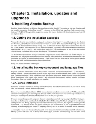 Chapter 2. Installation, updates and
upgrades
1. Installing Akeeba Backup
Installing Akeeba Backup is no different than installing any other Joomla!™ extension on your site. You can read
the complete instructions for installing Joomla!™ extensions on the official help page [http://help.joomla.org/con-
tent/view/1476/235/]. Throughout this chapter we assume that you are familiar with these instructions and we will
not duplicate them.

1.1. Getting the installation packages
You can download the latest installation packages by visiting our site at http://www.akeebabackup.com. Just click on
the Download, Official Releases menu item on the top menu of our site. Then click on Akeeba Backup. The releases
are listed with the newest release always on top. Click on it to view the files. If you are not a subscriber, click on
the Akeeba Backup Core to download the ZIP installation package. If you are a subscriber to the Professional release
(AKEEBAPRO or AKEEBADELUXE levels), please log in first. You should then see an item on this page reading
Akeeba Backup Professional. Click on it to download the ZIP installation package.

All Akeeba Backup installation packages contain the component, the backup notification icon module for your ad-
ministrator area, our plugins and all translation files. Installing it will install all of the above items automatically. The
installation package can be installed on both Joomla! 1.5 and Joomla! 1.6 sites. It can also be used to upgrade Akeeba
Backup; just install it without uninstalling the previous release.

In any case, do not extract the ZIP files yet!

1.2. Installing the backup component and language files
Log in to your site's administrator section. Click on the Extensions, Install/Uninstall (Joomla! 1.5) or Extensions,
Manage (Joomla! 1.6 users) link on the top menu. In this page, locate the Browse button in the Upload Package File
area. Locate the installation ZIP file you had previously downloaded and select it. Back to the page, click on the Upload
File & Install button. After a short while, Joomla!™ will tell you that the component has been installed. It will also
let you know if the icon module and plugins were installed.

1.2.1. Manual installation
Sometimes Joomla!™ is unable to properly extract ZIP archives due to technical limitations on your server. In this
case, you can follow a manual installation procedure.

First, you have to extract the installation ZIP file in a subdirectory named akeeba on your local PC. Then, upload the
entire subdirectory inside your site's temporary directory. At this point, there should be a subdirectory named akeeba
inside your site's temporary directory which contains all of the ZIP package's files.

If you are unsure where your site's temporary directory is located, you can look it up by going to the Global Configura-
tion, click on the Server tab and take a look at the Path to Temp-folder setting. The default setting is the tmp directory
under your site's root. Rarely, especially on automated installations using Fantastico, this might have been assigned the
system-wide /tmp directory. In this case, please consult your host for instructions on how to upload files inside this
directory, or about changing your Joomla!™ temporary directory back to the default location and making it writable.

Assuming that you are past this uploading step, click on the Extensions, Install/Uninstall (Joomla! 1.5) or Extensions,
Manage (Joomla! 1.6 users) link on the top menu. In this page, locate the Install Directory edit box in the Install




                                                             9
 