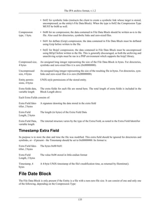 The JPA archive format, v.1.2


                     • 0x02 for symbolic links (instructs the client to create a symbolic link whose target is stored,
                       uncompressed, as the entity's File Data Block). When the type is 0x02 the Compression Type
                       MUST be 0x00 as well.

Compression          • 0x00 for no compression; the data contained in File Data Block should be written as-is to the
type, 1 byte.          file. Also used for directories, symbolic links and zero-sized files.

                     • 0x01 for deflate (Gzip) compression; the data contained in File Data Block must be deflated
                       using Gzip before written to the file.

                     • 0x02 for Bzip2 compression; the data contained in File Data Block must be uncompressed
                       using BZip2 before written to the file. This is generally discouraged, as both the archiving and
                       unarchiving scripts must be ran in a PHP environment which supports the bzip2 library.

Compressed size,     An unsigned long integer representing the size of the File Data Block in bytes. For directories,
4 bytes              symlinks and zero-sized files it is zero (0x00000000).

Uncompressed         An unsigned long integer representing the size of the resulting file in bytes. For directories, sym-
size, 4 bytes        links and zero-sized files it is zero (0x00000000).

Entity permis-       UNIX-style permissions of the stored entity.
sions, 4 bytes

Extra fields data,   The extra fields for each file are stored here. The total length of extra fields is included in the
variable length      Block Length above

Each Extra Fields consists of:

Extra Field Iden-    A signature denoting the data stored in the extra field
tifier, 2 bytes

Extra Field          The length (in bytes) of the Extra Field Data
Length, 2 bytes

Extra Field Data,    The internal structure varies by the type of the Extra Field, as noted in the Extra Field Identifier
variable length

Timestamp Extra Field
Its purpose is to store the date and time the file was modified. This extra field should be ignored for directories and
symlinks, or - if present - the Timestamp should be set to 0x00000000. Its format is:

Extra Field Iden-    The bytes 0x00 0x01
tifier, 2 bytes

Extra Field          The value 0x08 stored in little-endian format
Length, 2 bytes

Timestamp, 4         A 4-byte UNIX timestamp of the file's modification time, as returned by filemtime().
bytes

File Date Block
The File Data Block is only present if the Entity is a file with a non-zero file size. It can consist of one and only one
of the following, depending on the Compression Type:




                                                          135
 