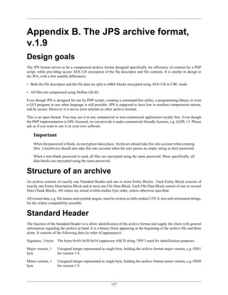 Appendix B. The JPS archive format,
v.1.9
Design goals
The JPS format strives to be a compressed archive format designed specifically for efficiency of creation by a PHP
script, while providing secure AES-128 encryption of the file descriptor and file contents. It is similar in design to
the JPA, with a few notable differences:

• Both the file descriptor and the file data are split to 64Kb blocks encrypted using AES-128 in CBC mode

• All files are compressed using Deflate (ZLib)

Even though JPS is designed for use by PHP scripts, creating a command-line utility, a programming library or even
a GUI program in any other language is still possible. JPS is supposed to have low to medium compression rations,
and be secure. However it is not as error-tolerant as other archive formats.

This is an open format. You may use it in any commercial or non-commercial application royalty-free. Even though
the PHP implementation is GPL-licensed, we can provide it under commercial-friendly licenses, e.g. LGPL v3. Please
ask us if you want to use it on your own software.

    Important
    When the password is blank, no encryption takes place. Archivers should take this into account when creating
    files. Unarchivers should also take this into account when the user passes an empty string as their password.

    When a non-blank password is used, all files are encrypted using the same password. More specifically, all
    data blocks are encrypted using the same password.


Structure of an archive
An archive consists of exactly one Standard Header and one or more Entity Blocks . Each Entity Block consists of
exactly one Entity Description Block and at most one File Data Block. Each FIle Data Block consist of one or several
Data Chunk Blocks. All values are stored in little-endian byte order, unless otherwise specified.

All textual data, e.g. file names and symlink targets, must be written as little-endian UTF-8, non null terminated strings,
for the widest compatibility possible.


Standard Header
The function of the Standard Header is to allow identification of the archive format and supply the client with general
information regarding the archive at hand. It is a binary block appearing at the beginning of the archive file and there
alone. It consists of the following data (in order of appearance):

Signature, 3 bytes   The bytes 0x4A 0x50 0x54 (uppercase ASCII string “JPS”) used for identification purposes.

Major version, 1     Unsigned integer represented as single byte, holding the archive format major version, e.g. 0X01
byte                 for version 1.9.

Minor version, 1     Unsigned integer represented as single byte, holding the archive format minor version, e.g. 0X09
byte                 for version 1.9.




                                                           137
 