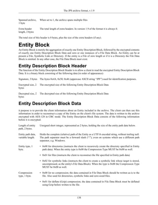 The JPS archive format, v.1.9


Spanned archive,     When set to 1, the archive spans multiple files
1 byte

Extra header         The total length of extra headers. In version 1.9 of the format it is always 0.
length, 2 bytes

The total size of this header is 8 bytes, plus the size of the extra headers (if any).


Entity Block
An Entity Block is merely the aggregation of exactly one Entity Description Block, followed by the encrypted contents
of exactly one Entity Description Block Data and zero or one instances of a File Data Block. An Entity can be at
present a File, Symbolic Link or Directory. If the entity is a File of zero length or if it is a Directory the File Data
Block is omitted. In any other case, the File Data Block must exist.

Entity Description Block Header
The function of the Entity Description Block Header is to allow a client to read the encrypted Entity Description Block
Data. It is a binary block consisting of the following data (in order of appearance):

Signature, 3 bytes   The bytes 0x4A, 0x50, 0x46 (uppercase ASCII string “JPF”) used for identification purposes.

Encrypted size, 2    The encrypted size of the following Entity Description Block Data
bytes

Decrypted size, 2    The decrypted size of the following Entity Description Block Data
bytes

Entity Description Block Data
it purpose is to provide the client information about an Entity included in the archive. The client can then use this
information in order to reconstruct a copy of the Entity on the client's file system. The data is written to the archive
encrypted with AES-128 in CBC mode. The Entity Description Block Data consists of the following information
before it is encrypted:

Length of entity     Unsigned short integer, represented as 2 bytes, holding the size of the entity path data below.
path, 2 bytes.

Entity path data,    Holds the complete (relative) path of the Entity as a UTF16 encoded string, without trailing null.
variable length.     The path separator must be a forward slash (“/”), even on systems which use a different path
                     separator, e.g. Windows.

Entity type, 1       • 0x00 for directories (instructs the client to recursively create the directory specified in Entity
byte.                  path data). When the entity type is 0x00 the Compression Type MUST be 0x00 as well.

                     • 0x01 for files (instructs the client to reconstruct the file specified in Entity path data)

                     • 0x02 for symbolic links (instructs the client to create a symbolic link whose target is stored,
                       uncompressed, as the entity's File Data Block). When the type is 0x00 the Compression Type
                       MUST be 0x00 as well.

Compression          • 0x00 for no compression; the data contained in File Data Block should be written as-is to the
type, 1 byte.          file. Also used for directories, symbolic links and zero-sized files.

                     • 0x01 for deflate (Gzip) compression; the data contained in File Data Block must be deflated
                       using Gzip before written to the file.



                                                            138
 