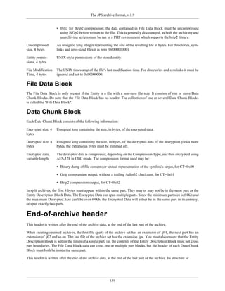 The JPS archive format, v.1.9


                      • 0x02 for Bzip2 compression; the data contained in File Data Block must be uncompressed
                        using BZip2 before written to the file. This is generally discouraged, as both the archiving and
                        unarchiving scripts must be ran in a PHP environment which supports the bzip2 library.

Uncompressed          An unsigned long integer representing the size of the resulting file in bytes. For directories, sym-
size, 4 bytes         links and zero-sized files it is zero (0x00000000).

Entity permis-        UNIX-style permissions of the stored entity.
sions, 4 bytes

File Modification     The UNIX timestamp of the file's last modification time. For directories and symlinks it must be
Time, 4 bytes         ignored and set to 0x00000000.

File Data Block
The File Data Block is only present if the Entity is a file with a non-zero file size. It consists of one or more Data
Chunk Blocks. Do note that the File Data Block has no header. The collection of one or several Data Chunk Blocks
is called the "File Data Block".

Data Chunk Block
Each Data Chunk Block consists of the following information:

Encrypted size, 4     Unsigned long containing the size, in bytes, of the encrypted data.
bytes

Decrypted size, 4     Unsigned long containing the size, in bytes, of the decrypted data. If the decryption yields more
bytes                 bytes, the extraneous bytes must be trimmed off.

Encrypted data,       The decrypted data is compressed, depending on the Compression Type, and then encrypted using
variable length       AES-128 in CBC mode. The compression format used may be:

                      • Binary dump of file contents or textual representation of the symlink's target, for CT=0x00

                      • Gzip compression output, without a trailing Adler32 checksum, for CT=0x01

                      • Bzip2 compression output, for CT=0x02

In split archives, the first 8 bytes must appear within the same part. They may or may not be in the same part as the
Entity Description Block Data. The Encrypted Data can span multiple parts. Since the minimum part size is 64Kb and
the maximum Decrypted Size can't be over 64Kb, the Encrypted Data will either be in the same part in its entirety,
or span exactly two parts.


End-of-archive header
This header is written after the end of the archive data, at the end of the last part of the archive.

When creating spanned archives, the first file (part) of the archive set has an extension of .j01, the next part has an
extension of .j02 and so on. The last file of the archive set has the extension .jps. You must also ensure that the Entity
Description Block is within the limits of a single part, i.e. the contents of the Entity Description Block must not cross
part boundaries. The File Data Block data can cross one or multiple part blocks, but the header of each Data Chunk
Block must both be inside the same part.

This header is written after the end of the archive data, at the end of the last part of the archive. Its structure is:




                                                             139
 