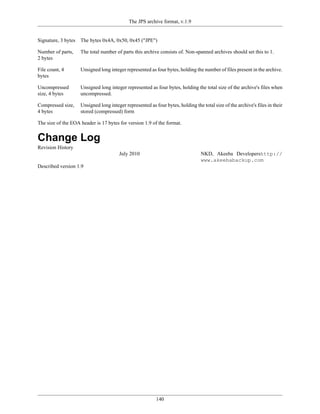The JPS archive format, v.1.9


Signature, 3 bytes   The bytes 0x4A, 0x50, 0x45 ("JPE")

Number of parts,     The total number of parts this archive consists of. Non-spanned archives should set this to 1.
2 bytes

File count, 4        Unsigned long integer represented as four bytes, holding the number of files present in the archive.
bytes

Uncompressed         Unsigned long integer represented as four bytes, holding the total size of the archive's files when
size, 4 bytes        uncompressed.

Compressed size,     Unsigned long integer represented as four bytes, holding the total size of the archive's files in their
4 bytes              stored (compressed) form

The size of the EOA header is 17 bytes for version 1.9 of the format.


Change Log
Revision History
                                        July 2010                                 NKD, Akeeba Developershttp://
                                                                                  www.akeebabackup.com
Described version 1.9




                                                           140
 