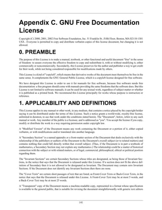 Appendix C. GNU Free Documentation
License
Copyright (C) 2000, 2001, 2002 Free Software Foundation, Inc. 51 Franklin St , Fifth Floor, Boston, MA 02110-1301
USA . Everyone is permitted to copy and distribute verbatim copies of this license document, but changing it is not
allowed.


0. PREAMBLE
The purpose of this License is to make a manual, textbook, or other functional and useful document "free" in the sense
of freedom: to assure everyone the effective freedom to copy and redistribute it, with or without modifying it, either
commercially or noncommercially. Secondarily, this License preserves for the author and publisher a way to get credit
for their work, while not being considered responsible for modifications made by others.

This License is a kind of "copyleft", which means that derivative works of the document must themselves be free in the
same sense. It complements the GNU General Public License, which is a copyleft license designed for free software.

We have designed this License in order to use it for manuals for free software, because free software needs free
documentation: a free program should come with manuals providing the same freedoms that the software does. But this
License is not limited to software manuals; it can be used for any textual work, regardless of subject matter or whether
it is published as a printed book. We recommend this License principally for works whose purpose is instruction or
reference.


1. APPLICABILITY AND DEFINITIONS
This License applies to any manual or other work, in any medium, that contains a notice placed by the copyright holder
saying it can be distributed under the terms of this License. Such a notice grants a world-wide, royalty-free license,
unlimited in duration, to use that work under the conditions stated herein. The "Document", below, refers to any such
manual or work. Any member of the public is a licensee, and is addressed as "you". You accept the license if you copy,
modify or distribute the work in a way requiring permission under copyright law.

A "Modified Version" of the Document means any work containing the Document or a portion of it, either copied
verbatim, or with modifications and/or translated into another language.

A "Secondary Section" is a named appendix or a front-matter section of the Document that deals exclusively with the
relationship of the publishers or authors of the Document to the Document's overall subject (or to related matters) and
contains nothing that could fall directly within that overall subject. (Thus, if the Document is in part a textbook of
mathematics, a Secondary Section may not explain any mathematics.) The relationship could be a matter of historical
connection with the subject or with related matters, or of legal, commercial, philosophical, ethical or political position
regarding them.

The "Invariant Sections" are certain Secondary Sections whose titles are designated, as being those of Invariant Sec-
tions, in the notice that says that the Document is released under this License. If a section does not fit the above def-
inition of Secondary then it is not allowed to be designated as Invariant. The Document may contain zero Invariant
Sections. If the Document does not identify any Invariant Sections then there are none.

The "Cover Texts" are certain short passages of text that are listed, as Front-Cover Texts or Back-Cover Texts, in the
notice that says that the Document is released under this License. A Front-Cover Text may be at most 5 words, and
a Back-Cover Text may be at most 25 words.

A "Transparent" copy of the Document means a machine-readable copy, represented in a format whose specification
is available to the general public, that is suitable for revising the document straightforwardly with generic text editors




                                                           141
 