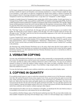 GNU Free Documentation License


or (for images composed of pixels) generic paint programs or (for drawings) some widely available drawing editor,
and that is suitable for input to text formatters or for automatic translation to a variety of formats suitable for input
to text formatters. A copy made in an otherwise Transparent file format whose markup, or absence of markup, has
been arranged to thwart or discourage subsequent modification by readers is not Transparent. An image format is not
Transparent if used for any substantial amount of text. A copy that is not "Transparent" is called "Opaque".

Examples of suitable formats for Transparent copies include plain ASCII without markup, Texinfo input format, La-
TeX input format, SGML or XML using a publicly available DTD, and standard-conforming simple HTML, PostScript
or PDF designed for human modification. Examples of transparent image formats include PNG, XCF and JPG. Opaque
formats include proprietary formats that can be read and edited only by proprietary word processors, SGML or XML
for which the DTD and/or processing tools are not generally available, and the machine-generated HTML, PostScript
or PDF produced by some word processors for output purposes only.

The "Title Page" means, for a printed book, the title page itself, plus such following pages as are needed to hold,
legibly, the material this License requires to appear in the title page. For works in formats which do not have any
title page as such, "Title Page" means the text near the most prominent appearance of the work's title, preceding the
beginning of the body of the text.

A section "Entitled XYZ" means a named subunit of the Document whose title either is precisely XYZ or contains
XYZ in parentheses following text that translates XYZ in another language. (Here XYZ stands for a specific section
name mentioned below, such as "Acknowledgements", "Dedications", "Endorsements", or "History".) To "Preserve
the Title" of such a section when you modify the Document means that it remains a section "Entitled XYZ" according
to this definition.

The Document may include Warranty Disclaimers next to the notice which states that this License applies to the
Document. These Warranty Disclaimers are considered to be included by reference in this License, but only as regards
disclaiming warranties: any other implication that these Warranty Disclaimers may have is void and has no effect on
the meaning of this License.

2. VERBATIM COPYING
You may copy and distribute the Document in any medium, either commercially or noncommercially, provided that
this License, the copyright notices, and the license notice saying this License applies to the Document are reproduced
in all copies, and that you add no other conditions whatsoever to those of this License. You may not use technical
measures to obstruct or control the reading or further copying of the copies you make or distribute. However, you
may accept compensation in exchange for copies. If you distribute a large enough number of copies you must also
follow the conditions in section 3.

You may also lend copies, under the same conditions stated above, and you may publicly display copies.

3. COPYING IN QUANTITY
If you publish printed copies (or copies in media that commonly have printed covers) of the Document, numbering
more than 100, and the Document's license notice requires Cover Texts, you must enclose the copies in covers that
carry, clearly and legibly, all these Cover Texts: Front-Cover Texts on the front cover, and Back-Cover Texts on the
back cover. Both covers must also clearly and legibly identify you as the publisher of these copies. The front cover
must present the full title with all words of the title equally prominent and visible. You may add other material on the
covers in addition. Copying with changes limited to the covers, as long as they preserve the title of the Document and
satisfy these conditions, can be treated as verbatim copying in other respects.

If the required texts for either cover are too voluminous to fit legibly, you should put the first ones listed (as many as
fit reasonably) on the actual cover, and continue the rest onto adjacent pages.

If you publish or distribute Opaque copies of the Document numbering more than 100, you must either include a ma-
chine-readable Transparent copy along with each Opaque copy, or state in or with each Opaque copy a computer-net-




                                                           142
 