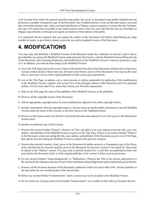 GNU Free Documentation License


work location from which the general network-using public has access to download using public-standard network
protocols a complete Transparent copy of the Document, free of added material. If you use the latter option, you must
take reasonably prudent steps, when you begin distribution of Opaque copies in quantity, to ensure that this Transpar-
ent copy will remain thus accessible at the stated location until at least one year after the last time you distribute an
Opaque copy (directly or through your agents or retailers) of that edition to the public.

It is requested, but not required, that you contact the authors of the Document well before redistributing any large
number of copies, to give them a chance to provide you with an updated version of the Document.


4. MODIFICATIONS
You may copy and distribute a Modified Version of the Document under the conditions of sections 2 and 3 above,
provided that you release the Modified Version under precisely this License, with the Modified Version filling the role
of the Document, thus licensing distribution and modification of the Modified Version to whoever possesses a copy
of it. In addition, you must do these things in the Modified Version:

A. Use in the Title Page (and on the covers, if any) a title distinct from that of the Document, and from those of previous
   versions (which should, if there were any, be listed in the History section of the Document). You may use the same
   title as a previous version if the original publisher of that version gives permission.

B. List on the Title Page, as authors, one or more persons or entities responsible for authorship of the modifications
   in the Modified Version, together with at least five of the principal authors of the Document (all of its principal
   authors, if it has fewer than five), unless they release you from this requirement.

C. State on the Title page the name of the publisher of the Modified Version, as the publisher.

D. Preserve all the copyright notices of the Document.

E. Add an appropriate copyright notice for your modifications adjacent to the other copyright notices.

F. Include, immediately after the copyright notices, a license notice giving the public permission to use the Modified
   Version under the terms of this License, in the form shown in the Addendum below.

G. Preserve in that license notice the full lists of Invariant Sections and required Cover Texts given in the Document's
   license notice.

H. Include an unaltered copy of this License.

I. Preserve the section Entitled "History", Preserve its Title, and add to it an item stating at least the title, year, new
   authors, and publisher of the Modified Version as given on the Title Page. If there is no section Entitled "History"
   in the Document, create one stating the title, year, authors, and publisher of the Document as given on its Title Page,
   then add an item describing the Modified Version as stated in the previous sentence.

J. Preserve the network location, if any, given in the Document for public access to a Transparent copy of the Docu-
   ment, and likewise the network locations given in the Document for previous versions it was based on. These may
   be placed in the "History" section. You may omit a network location for a work that was published at least four
   years before the Document itself, or if the original publisher of the version it refers to gives permission.

K. For any section Entitled "Acknowledgements" or "Dedications", Preserve the Title of the section, and preserve in
   the section all the substance and tone of each of the contributor acknowledgements and/or dedications given therein.

L. Preserve all the Invariant Sections of the Document, unaltered in their text and in their titles. Section numbers or
   the equivalent are not considered part of the section titles.

M.Delete any section Entitled "Endorsements". Such a section may not be included in the Modified Version.

N. Do not retitle any existing section to be Entitled "Endorsements" or to conflict in title with any Invariant Section.




                                                           143
 
