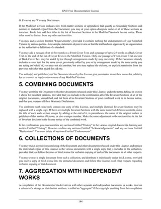 GNU Free Documentation License


O. Preserve any Warranty Disclaimers.

If the Modified Version includes new front-matter sections or appendices that qualify as Secondary Sections and
contain no material copied from the Document, you may at your option designate some or all of these sections as
invariant. To do this, add their titles to the list of Invariant Sections in the Modified Version's license notice. These
titles must be distinct from any other section titles.

You may add a section Entitled "Endorsements", provided it contains nothing but endorsements of your Modified
Version by various parties--for example, statements of peer review or that the text has been approved by an organization
as the authoritative definition of a standard.

You may add a passage of up to five words as a Front-Cover Text, and a passage of up to 25 words as a Back-Cover
Text, to the end of the list of Cover Texts in the Modified Version. Only one passage of Front-Cover Text and one
of Back-Cover Text may be added by (or through arrangements made by) any one entity. If the Document already
includes a cover text for the same cover, previously added by you or by arrangement made by the same entity you
are acting on behalf of, you may not add another; but you may replace the old one, on explicit permission from the
previous publisher that added the old one.

The author(s) and publisher(s) of the Document do not by this License give permission to use their names for publicity
for or to assert or imply endorsement of any Modified Version.


5. COMBINING DOCUMENTS
You may combine the Document with other documents released under this License, under the terms defined in section
4 above for modified versions, provided that you include in the combination all of the Invariant Sections of all of the
original documents, unmodified, and list them all as Invariant Sections of your combined work in its license notice,
and that you preserve all their Warranty Disclaimers.

The combined work need only contain one copy of this License, and multiple identical Invariant Sections may be
replaced with a single copy. If there are multiple Invariant Sections with the same name but different contents, make
the title of each such section unique by adding at the end of it, in parentheses, the name of the original author or
publisher of that section if known, or else a unique number. Make the same adjustment to the section titles in the list
of Invariant Sections in the license notice of the combined work.

In the combination, you must combine any sections Entitled "History" in the various original documents, forming one
section Entitled "History"; likewise combine any sections Entitled "Acknowledgements", and any sections Entitled
"Dedications". You must delete all sections Entitled "Endorsements".


6. COLLECTIONS OF DOCUMENTS
You may make a collection consisting of the Document and other documents released under this License, and replace
the individual copies of this License in the various documents with a single copy that is included in the collection,
provided that you follow the rules of this License for verbatim copying of each of the documents in all other respects.

You may extract a single document from such a collection, and distribute it individually under this License, provided
you insert a copy of this License into the extracted document, and follow this License in all other respects regarding
verbatim copying of that document.


7. AGGREGATION WITH INDEPENDENT
WORKS
A compilation of the Document or its derivatives with other separate and independent documents or works, in or on
a volume of a storage or distribution medium, is called an "aggregate" if the copyright resulting from the compilation




                                                          144
 