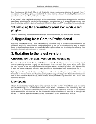 Installation, updates and upgrades


from Directory area. It is already filled in with the absolute path to your temporary directory, for example /var/
www/joomla/tmp. Please append /akeeba to it. As per our example, it should look something like /var/www/
joomla/tmp/akeeba. Then, click on the Install button.

If you still can't install Akeeba Backup and you are receiving messages regarding unwritable directories, inability to
move files or other similar file system related error messages, please do not ask us for support. These errors stem from
your site set up and can best be resolved by asking for help in the official Joomla!™ forums [http://forum.joomla.org].

1.3. Installing the administrator panel icon module and
plugins
These are automatically installed or upgraded when you install the component. No further action is necessary.


2. Upgrading from Core to Professional
Upgrading from Akeeba Backup Core to Akeeba Backup Professional is by no means different than installing the
component. You do not have to uninstall the previous version; in fact, you are discouraged from doing so. Simply
follow the installation instructions so as to install Akeeba Backup Professional over the existing Akeeba Backup Core
installation. That's all! All your settings are preserved.


3. Updating to the latest version
Checking for the latest version and upgrading
You can easily check for the latest published version of the Akeeba Backup component by visiting http://
www.akeebabackup.com/latest. The page lists the version and release date of the latest Akeeba Backup release. You
can check it against the data which appear on the right-hand pane of your Akeeba Backup Control Panel. If your release
is out of date, simply click on the Download link to download the install package of the latest release to your PC.

Updating Akeeba Backup to the latest version is by no means different than installing the component. You do not have
to uninstall the previous version; in fact, you are discouraged from doing so. Simply follow the installation instructions
so as to install the latest Akeeba Backup version over the existing Akeeba Backup installation. That's all! All your
settings are preserved.

Live update
There is also an alternate update path, if your server supports it. It is called the "Live Update" feature and it is available
since Akeeba Backup 3.0.b1. Whenever you visit the Akeeba Backup Control Panel, it will automatically check for
the existence of an updated version and it will notify you. Clicking on the notification allows you to perform a live
update without further interaction. Do note that if your server is protected by a firewall you'll have to enable port 80
and 443 TCP traffic to www.akeebabackup.com and joomlacode.org for this feature to work properly.




                                                             10
 