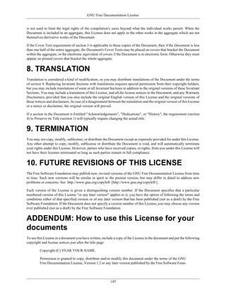 GNU Free Documentation License


is not used to limit the legal rights of the compilation's users beyond what the individual works permit. When the
Document is included in an aggregate, this License does not apply to the other works in the aggregate which are not
themselves derivative works of the Document.

If the Cover Text requirement of section 3 is applicable to these copies of the Document, then if the Document is less
than one half of the entire aggregate, the Document's Cover Texts may be placed on covers that bracket the Document
within the aggregate, or the electronic equivalent of covers if the Document is in electronic form. Otherwise they must
appear on printed covers that bracket the whole aggregate.


8. TRANSLATION
Translation is considered a kind of modification, so you may distribute translations of the Document under the terms
of section 4. Replacing Invariant Sections with translations requires special permission from their copyright holders,
but you may include translations of some or all Invariant Sections in addition to the original versions of these Invariant
Sections. You may include a translation of this License, and all the license notices in the Document, and any Warranty
Disclaimers, provided that you also include the original English version of this License and the original versions of
those notices and disclaimers. In case of a disagreement between the translation and the original version of this License
or a notice or disclaimer, the original version will prevail.

If a section in the Document is Entitled "Acknowledgements", "Dedications", or "History", the requirement (section
4) to Preserve its Title (section 1) will typically require changing the actual title.


9. TERMINATION
You may not copy, modify, sublicense, or distribute the Document except as expressly provided for under this License.
Any other attempt to copy, modify, sublicense or distribute the Document is void, and will automatically terminate
your rights under this License. However, parties who have received copies, or rights, from you under this License will
not have their licenses terminated so long as such parties remain in full compliance.


10. FUTURE REVISIONS OF THIS LICENSE
The Free Software Foundation may publish new, revised versions of the GNU Free Documentation License from time
to time. Such new versions will be similar in spirit to the present version, but may differ in detail to address new
problems or concerns. See http://www.gnu.org/copyleft/ [http://www.gnu.org/copyleft/] .

Each version of the License is given a distinguishing version number. If the Document specifies that a particular
numbered version of this License "or any later version" applies to it, you have the option of following the terms and
conditions either of that specified version or of any later version that has been published (not as a draft) by the Free
Software Foundation. If the Document does not specify a version number of this License, you may choose any version
ever published (not as a draft) by the Free Software Foundation.


ADDENDUM: How to use this License for your
documents
To use this License in a document you have written, include a copy of the License in the document and put the following
copyright and license notices just after the title page:

         Copyright (C) YEAR YOUR NAME.

         Permission is granted to copy, distribute and/or modify this document under the terms of the GNU
         Free Documentation License, Version 1.2 or any later version published by the Free Software Foun-




                                                           145
 