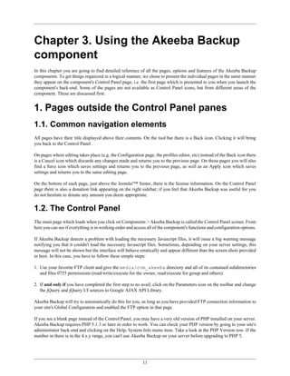 Chapter 3. Using the Akeeba Backup
component
In this chapter you are going to find detailed reference of all the pages, options and features of the Akeeba Backup
components. To get things organized in a logical manner, we chose to present the individual pages in the same manner
they appear on the component's Control Panel page, i.e. the first page which is presented to you when you launch the
component's back-end. Some of the pages are not available as Control Panel icons, but from different areas of the
component. These are discussed first.


1. Pages outside the Control Panel panes
1.1. Common navigation elements
All pages have their title displayed above their contents. On the tool bar there is a Back icon. Clicking it will bring
you back to the Control Panel .

On pages where editing takes place (e.g. the Configuration page, the profiles editor, etc) instead of the Back icon there
is a Cancel icon which discards any changes made and returns you to the previous page. On those pages you will also
find a Save icon which saves settings and returns you to the previous page, as well as an Apply icon which saves
settings and returns you to the same editing page.

On the bottom of each page, just above the Joomla!™ footer, there is the license information. On the Control Panel
page there is also a donation link appearing on the right sidebar; if you feel that Akeeba Backup was useful for you
do not hesitate to donate any amount you deem appropriate.


1.2. The Control Panel
The main page which loads when you click on Components > Akeeba Backup is called the Control Panel screen. From
here you can see if everything is in working order and access all of the component's functions and configuration options.

If Akeeba Backup detects a problem with loading the necessary Javascript files, it will issue a big warning message
notifying you that it couldn't load the necessary Javascript files. Sometimes, depending on your server settings, this
message will not be shown but the interface will behave erratically and appear different than the screen shots provided
in here. In this case, you have to follow these simple steps:

1. Use your favorite FTP client and give the media/com_akeeba directory and all of its contained subdirectories
   and files 0755 permissions (read/write/execute for the owner, read/execute for group and others).

2. If and only if you have completed the first step to no avail, click on the Parameters icon on the toolbar and change
   the jQuery and jQuery UI sources to Google AJAX API Library.

Akeeba Backup will try to automatically do this for you, as long as you have provided FTP connection information to
your site's Global Configuration and enabled the FTP option in that page.

If you see a blank page instead of the Control Panel, you may have a very old version of PHP installed on your server.
Akeeba Backup requires PHP 5.1.3 or later in order to work. You can check your PHP version by going to your site's
administrator back-end and clicking on the Help, System Info menu item. Take a look at the PHP Version row. If the
number in there is in the 4.x.y range, you can't use Akeeba Backup on your server before upgrading to PHP 5.




                                                           11
 