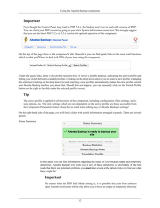 Using the Akeeba Backup component


    Important
    Even though the Control Panel may load in PHP 5.0.x, the backup won't run on such old versions of PHP.
    You can check your PHP version by going to your site's System Information menu item. We strongly suggest
    that you use the latest PHP 5.2.x or 5.3.x version for optimal operation of the component.




On the top of the page there is the component's title. Beneath it you can find quick links to the most vital functions
which is what you'll have to deal with 99% of your time using the component.




Under the quick links, there is the profile selection box. It serves a double purpose, indicating the active profile and
letting you switch between available profiles. Clicking on the drop down allows you to select a new profile. Changing
the selection (clicking on the drop down list and selecting a new profile) automatically makes this new profile current
and Akeeba Backup notifies you about that. Should this not happen, you can manually click on the Switch Profile
button on the right to forcibly make the selected profile current.

    Tip
    The active profile is applied in all functions of the component, including configuration, filter settings, inclu-
    sion options, etc. The only settings which are not dependent on the active profile are those accessible from
    the Component Parameters button. Keep this in mind when editing any of Akeeba Backup's settings!

On the right hand side of the page, you will find a slider with useful information arranged in panels. There are several
panels:

Status Summary




                     In this panel you can find information regarding the status of your backup output and temporary
                     directories. Akeeba Backup will warn you if any of these directories is unwritable. If the text
                     reads that there are potential problems you must take a look at the details below to find out what
                     these might be!

                         Important
                         No matter what the PHP Safe Mode setting is, it is possible that your host enforces
                         open_basedir restrictions which only allow you to have an output or temporary directory




                                                           12
 
