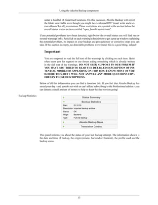 Using the Akeeba Backup component


                        under a handful of predefined locations. On this occasion, Akeeba Backup will report
                        the folder unwritable even though you might have enforced 0777 (read, write and exe-
                        cute allowed for all) permissions. These restrictions are reported in the section below the
                        overall status text as an item entitled "open_basedir restrictions".

                    If any potential problems have been detected, right below the overall status you will find one or
                    several warnings links. Just click on each warning's description to get a pop up window explaining
                    the potential problem, its impact on your backup and precautionary or corrective steps you can
                    take. If this section is empty, no detectable problems were found; this is a good thing, indeed!

                        Important
                        You are supposed to read the full text of the warnings by clicking on each item. Quite
                        often users post for support on our forum asking something which is already written
                        in the full text of the warnings. DO NOT SEEK SUPPORT IN OUR FORUM IF
                        YOU HAVE NOT TRIED TO READ THE DETAILED DESCRIPTION OF PO-
                        TENTIAL PROBLEMS APPEARING ON THIS BOX! I KNOW MOST OF YOU
                        IGNORE THIS, BUT I WILL NOT ANSWER ANY MORE QUESTIONS COV-
                        ERED IN THOSE DESCRIPTIONS.

                    Below of all this information you can find a donation link. If you feel that Akeeba Backup has
                    saved your day - and you do not wish or can't afford subscribing to the Professional edition - you
                    can donate a small amount of money to help us keep the free version going!

Backup Statistics




                    This panel informs you about the status of your last backup attempt. The information shown is
                    the date and time of backup, the origin (remote, backend or frontend), the profile used and the
                    backup status.




                                                         13
 