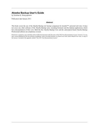 Akeeba Backup User's Guide
by Nicholas K. Dionysopoulos

Publication date January 2011

                                                                 Abstract

This book covers the use of the Akeeba Backup site backup component for Joomla!™ -powered web sites. It does
not cover any other software of the Akeeba Backup suite, including Kickstart and the desktop applications which
have documentation of their own. Both the free Akeeba Backup Core and the subscription-based Akeeba Backup
Professional editions are completely covered.
Permission is granted to copy, distribute and/or modify this document under the terms of the GNU Free Documentation License, Version 1.3 or any
later version published by the Free Software Foundation; with no Invariant Sections, no Front-Cover Texts, and no Back-Cover Texts. A copy of
the license is included in the appendix entitled "The GNU Free Documentation License".
 