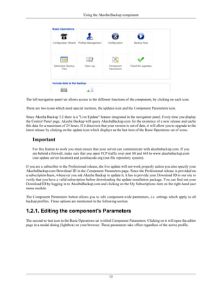 Using the Akeeba Backup component




The left navigation panel set allows access to the different functions of the component, by clicking on each icon.

There are two icons which need special mention, the updates icon and the Component Parameters icon.

Since Akeeba Backup 3.2 there is a "Live Update" feature integrated in the navigation panel. Every time you display
the Control Panel page, Akeeba Backup will query AkeebaBackup.com for the existence of a new release and cache
this data for a maximum of 24 hours. If it discovers that your version is out of date, it will allow you to upgrade to the
latest release by clicking on the update icon which displays as the last item of the Basic Operations set of icons.

    Important
    For this feature to work you must ensure that your server can communicate with akeebabackup.com. If you
    are behind a firewall, make sure that you open TCP traffic over port 80 and 443 to www.akeebabackup.com
    (our update server location) and joomlacode.org (our file repository system).

If you are a subscriber to the Professional release, the live update will not work properly unless you also specify your
AkeebaBackup.com Download ID in the Component Parameters page. Since the Professional release is provided on
a subscription basis, whenever you ask Akeeba Backup to update it, it has to provide your Download ID to our site to
verify that you have a valid subscription before downloading the update installation package. You can find out your
Download ID by logging in to AkeebaBackup.com and clicking on the My Subscriptions item on the right-hand user
menu module.

The Component Parameters button allows you to edit component-wide parameters, i.e. settings which apply to all
backup profiles. These options are mentioned in the following section.

1.2.1. Editing the component's Parameters
The second-to-last icon in the Basic Operations set is titled Component Parameters. Clicking on it will open the editor
page in a modal dialog (lightbox) on your browser. These parameters take effect regardless of the active profile.




                                                           15
 