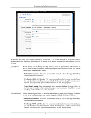 Using the Akeeba Backup component




Do note that this popup looks slightly differently in Joomla! 1.6, i.e. it has tabs for each set of options instead of
horizontal ruler lines to separate them. However, the naming of the options and their associated meaning is exactly
the same.

jQuery Source       Akeeba Backup uses the jQuery Javascript library to render all special effects and GUI items, as
                    well as handle its AJAX operations. Depending on your server configuration you may want to
                    change how it loads the jQuery library:

                    • Included in component. This is the recommended setting. It will use the copy of the library
                      distributed with the component.

                    • Use Google AJAX API libraries. This is recommended only for live sites. Instead of using
                      the copy distributed with the component, it loads the library from Google's content delivery
                      network. This significantly speeds up the load time of Akeeba Backup's pages.

                    • None (already loaded) If you have a plug-in which automatically loads the jQuery library on
                      the back-end, it's prudent to have Akeeba Backup not load its own copy of the library so as to
                      avoid any conflicts. In this case, select this option.

jQuery UI Source    Akeeba Backup uses the jQuery UI Javascript add-on library to render most GUI items. Depending
                    on your server configuration you may want to change how it loads the jQuery UI library:

                    • Included in component. This is the recommended setting. It will use the copy of the library
                      distributed with the component.

                    • Use Google AJAX API libraries. This is recommended only for live sites. Instead of using
                      the copy distributed with the component, it loads the library from Google's content delivery
                      network. This significantly speeds up the load time of Akeeba Backup's pages.



                                                         16
 