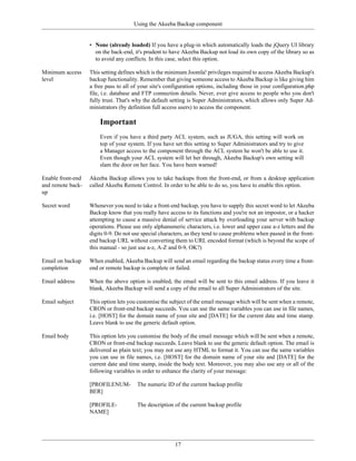 Using the Akeeba Backup component


                   • None (already loaded) If you have a plug-in which automatically loads the jQuery UI library
                     on the back-end, it's prudent to have Akeeba Backup not load its own copy of the library so as
                     to avoid any conflicts. In this case, select this option.

Minimum access     This setting defines which is the minimum Joomla! privileges required to access Akeeba Backup's
level              backup functionality. Remember that giving someone access to Akeeba Backup is like giving him
                   a free pass to all of your site's configuration options, including those in your configuration.php
                   file, i.e. database and FTP connection details. Never, ever give access to people who you don't
                   fully trust. That's why the default setting is Super Administrators, which allows only Super Ad-
                   ministrators (by definition full access users) to access the component.

                       Important
                       Even if you have a third party ACL system, such as JUGA, this setting will work on
                       top of your system. If you have set this setting to Super Administrators and try to give
                       a Manager access to the component through the ACL system he won't be able to use it.
                       Even though your ACL system will let her through, Akeeba Backup's own setting will
                       slam the door on her face. You have been warned!

Enable front-end   Akeeba Backup allows you to take backups from the front-end, or from a desktop application
and remote back-   called Akeeba Remote Control. In order to be able to do so, you have to enable this option.
up

Secret word        Whenever you need to take a front-end backup, you have to supply this secret word to let Akeeba
                   Backup know that you really have access to its functions and you're not an impostor, or a hacker
                   attempting to cause a massive denial of service attack by overloading your server with backup
                   operations. Please use only alphanumeric characters, i.e. lower and upper case a-z letters and the
                   digits 0-9. Do not use special characters, as they tend to cause problems when passed in the front-
                   end backup URL without converting them to URL encoded format (which is beyond the scope of
                   this manual - so just use a-z, A-Z and 0-9, OK?)

Email on backup    When enabled, Akeeba Backup will send an email regarding the backup status every time a front-
completion         end or remote backup is complete or failed.

Email address      When the above option is enabled, the email will be sent to this email address. If you leave it
                   blank, Akeeba Backup will send a copy of the email to all Super Administrators of the site.

Email subject      This option lets you customise the subject of the email message which will be sent when a remote,
                   CRON or front-end backup succeeds. You can use the same variables you can use in file names,
                   i.e. [HOST] for the domain name of your site and [DATE] for the current date and time stamp.
                   Leave blank to use the generic default option.

Email body         This option lets you customise the body of the email message which will be sent when a remote,
                   CRON or front-end backup succeeds. Leave blank to use the generic default option. The email is
                   delivered as plain text; you may not use any HTML to format it. You can use the same variables
                   you can use in file names, i.e. [HOST] for the domain name of your site and [DATE] for the
                   current date and time stamp, inside the body text. Moreover, you may also use any or all of the
                   following variables in order to enhance the clarity of your message:

                   [PROFILENUM-         The numeric ID of the current backup profile
                   BER]

                   [PROFILE-            The description of the current backup profile
                   NAME]




                                                        17
 