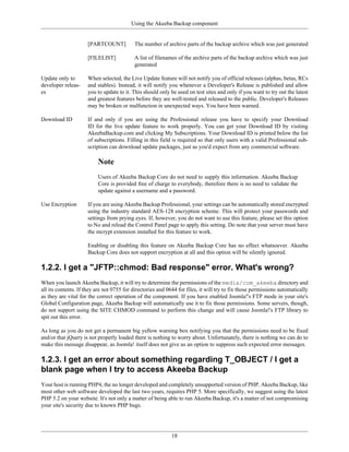 Using the Akeeba Backup component


                     [PARTCOUNT]           The number of archive parts of the backup archive which was just generated

                     [FILELIST]            A list of filenames of the archive parts of the backup archive which was just
                                           generated

Update only to       When selected, the Live Update feature will not notify you of official releases (alphas, betas, RCs
developer releas-    and stables). Instead, it will notify you whenever a Developer's Release is published and allow
es                   you to update to it. This should only be used on test sites and only if you want to try out the latest
                     and greatest features before they are well-tested and released to the public. Developer's Releases
                     may be broken or malfunction in unexpected ways. You have been warned.

Download ID          If and only if you are using the Professional release you have to specify your Download
                     ID for the live update feature to work properly. You can get your Download ID by visiting
                     AkeebaBackup.com and clicking My Subscriptions. Your Download ID is printed below the list
                     of subscriptions. Filling in this field is required so that only users with a valid Professional sub-
                     scription can download update packages, just as you'd expect from any commercial software.

                          Note
                          Users of Akeeba Backup Core do not need to supply this information. Akeeba Backup
                          Core is provided free of charge to everybody, therefore there is no need to validate the
                          update against a username and a password.

Use Encryption       If you are using Akeeba Backup Professional, your settings can be automatically stored encrypted
                     using the industry standard AES-128 encryption scheme. This will protect your passwords and
                     settings from prying eyes. If, however, you do not want to use this feature, please set this option
                     to No and reload the Control Panel page to apply this setting. Do note that your server must have
                     the mcrypt extension installed for this feature to work.

                     Enabling or disabling this feature on Akeeba Backup Core has no effect whatsoever. Akeeba
                     Backup Core does not support encryption at all and this option will be silently ignored.

1.2.2. I get a "JFTP::chmod: Bad response" error. What's wrong?
When you launch Akeeba Backup, it will try to determine the permissions of the media/com_akeeba directory and
all its contents. If they are not 0755 for directories and 0644 for files, it will try to fix those permissions automatically
as they are vital for the correct operation of the component. If you have enabled Joomla!'s FTP mode in your site's
Global Configuration page, Akeeba Backup will automatically use it to fix those permissions. Some servers, though,
do not support using the SITE CHMOD command to perform this change and will cause Joomla!'s FTP library to
spit out this error.

As long as you do not get a permanent big yellow warning box notifying you that the permissions need to be fixed
and/or that jQuery is not properly loaded there is nothing to worry about. Unfortunately, there is nothing we can do to
make this message disappear, as Joomla! itself does not give us an option to suppress such expected error messages.

1.2.3. I get an error about something regarding T_OBJECT / I get a
blank page when I try to access Akeeba Backup
Your host is running PHP4, the no longer developed and completely unsupported version of PHP. Akeeba Backup, like
most other web software developed the last two years, requires PHP 5. More specifically, we suggest using the latest
PHP 5.2 on your website. It's not only a matter of being able to run Akeeba Backup, it's a matter of not compromising
your site's security due to known PHP bugs.




                                                             18
 