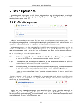 Using the Akeeba Backup component



2. Basic Operations
The Basic Operations group contains the most common functions you will need on your daily Akeeba Backup usage.
In fact, you will only use the other pages sparingly, mostly when you create a backup profile or want to update it after
doing significant changes to your site.


2.1. Profiles Management




The Profiles Management page is the central place from where you can define and manage backup profiles . Each
backup profiles can be regarded as a container holding Akeeba Backup configuration values and filter settings. Each
one uniquely and completely defines the way Akeeba Backup will perform its backup process.

The main page consists of a list of all backup profiles. On the left hand column there is a check box allowing the
selection of a backup profile so that one of the toolbar operations can be applied. The other column displays the
description of the backup profile. Clicking on it leads you to the editor page, where you can change this description.

On the page's toolbar you can find the operations buttons:

New        Creates a new, empty profile. Clicking on this button will lead you to the editor page, where you can define
           the name of the new profile, or cancel the operation if you've changed your mind.

Copy       Creates a prostine copy of the selected backup profile. The copy will have the same name and include all
           of the configuration options and filter settings of the original.

Delete     Permanently removes all selected backup profiles. All associated configuration options and filter settings
           are removed as well. This is an irreversible operation; once a profile is deleted, it's gone forever.

           You can only delete one profile at a time. If you select multiple profiles, only the first one (topmost) will
           be removed.

When you create a new profile or copy an existing profile, the newly generated profile becomes current. This means
that you can work on your new profile as soon as you're finished creating it, without the need to manually make it
current from the Control Panel page.




The editor page which appears when creating or editing a profile is trivial. The only changeable parameter is the
profile's description. Clicking on Save applies the settings and gets you to the main Profiles Management page. Clicking
on Apply applies the settings and returns you to the editor page. Finally, clicking on Cancel will disregard any changes
made and get you to the main Profiles Management page.




                                                          19
 