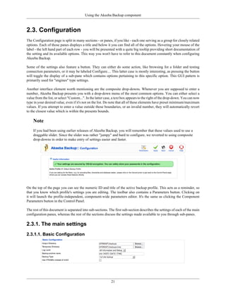 Using the Akeeba Backup component



2.3. Configuration
The Configuration page is split in many sections - or panes, if you like - each one serving as a group for closely related
options. Each of those panes displays a title and below it you can find all of the options. Hovering your mouse of the
label - the left hand part of each row - you will be presented with a quite big tooltip providing short documentation of
the setting and its available options. This way you won't have to refer to this document constantly when configuring
Akeeba Backup.

Some of the settings also feature a button. They can either do some action, like browsing for a folder and testing
connection parameters, or it may be labeled Configure.... This latter case is mostly interesting, as pressing the button
will toggle the display of a sub-pane which contains options pertaining to this specific option. This GUI pattern is
primarily used for "engines" type settings.

Another interface element worth mentioning are the composite drop-downs. Whenever you are supposed to enter a
number, Akeeba Backup presents you with a drop-down menu of the most common options. You can either select a
value from the list, or select "Custom...". In the latter case, a text box appears to the right of the drop-down. You can now
type in your desired value, even if it's not on the list. Do note that all of these elements have preset minimum/maximum
values. If you attempt to enter a value outside those boundaries, or an invalid number, they will automatically revert
to the closest value which is within the presents bounds.

    Note
    If you had been using earlier releases of Akeeba Backup, you will remember that these values used to use a
    draggable slider. Since the slider was rather "jumpy" and hard to configure, we reverted to using composite
    drop-downs in order to make entry of settings easier and faster.




On the top of the page you can see the numeric ID and title of the active backup profile. This acts as a reminder, so
that you know which profile's settings you are editing. The toolbar also contains a Parameters button. Clicking on
it will launch the profile-independent, component-wide parameters editor. It's the same as clicking the Component
Parameters button in the Control Panel.

The rest of this document is separated into sub-sections. The first sub-section describes the settings of each of the main
configuration panes, whereas the rest of the sections discuss the settings made available to you through sub-panes.

2.3.1. The main settings
2.3.1.1. Basic Configuration




                                                             21
 