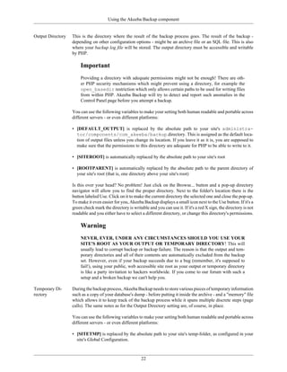 Using the Akeeba Backup component


Output Directory   This is the directory where the result of the backup process goes. The result of the backup -
                   depending on other configuration options - might be an archive file or an SQL file. This is also
                   where your backup log file will be stored. The output directory must be accessible and writable
                   by PHP.

                       Important
                       Providing a directory with adequate permissions might not be enough! There are oth-
                       er PHP security mechanisms which might prevent using a directory, for example the
                       open_basedir restriction which only allows certain paths to be used for writing files
                       from within PHP. Akeeba Backup will try to detect and report such anomalies in the
                       Control Panel page before you attempt a backup.

                   You can use the following variables to make your setting both human readable and portable across
                   different servers - or even different platforms:

                   • [DEFAULT_OUTPUT] is replaced by the absolute path to your site's administra-
                     tor/components/com_akeeba/backup directory. This is assigned as the default loca-
                     tion of output files unless you change its location. If you leave it as it is, you are supposed to
                     make sure that the permissions to this directory are adequate for PHP to be able to write to it.

                   • [SITEROOT] is automatically replaced by the absolute path to your site's root

                   • [ROOTPARENT] is automatically replaced by the absolute path to the parent directory of
                     your site's root (that is, one directory above your site's root)

                   Is this over your head? No problem! Just click on the Browse... button and a pop-up directory
                   navigator will allow you to find the proper directory. Next to the folder's location there is the
                   button labeled Use. Click on it to make the current directory the selected one and close the pop-up.
                   To make it even easier for you, Akeeba Backup displays a small icon next to the Use button. If it's a
                   green check mark the directory is writable and you can use it. If it's a red X sign, the directory is not
                   readable and you either have to select a different directory, or change this directory's permissions.

                       Warning
                       NEVER, EVER, UNDER ANY CIRCUMSTANCES SHOULD YOU USE YOUR
                       SITE'S ROOT AS YOUR OUTPUT OR TEMPORARY DIRECTORY! This will
                       usually lead to corrupt backup or backup failure. The reason is that the output and tem-
                       porary directories and all of their contents are automatically excluded from the backup
                       set. However, even if your backup succeeds due to a bug (remember, it's supposed to
                       fail!), using your public, web accessible site root as your output or temporary directory
                       is like a party invitation to hackers worldwide. If you come to our forum with such a
                       setup and a broken backup we can't help you.

Temporary Di-      During the backup process, Akeeba Backup needs to store various pieces of temporary information
rectory            such as a copy of your database's dump - before putting it inside the archive - and a "memory" file
                   which allows it to keep track of the backup process while it spans multiple discrete steps (page
                   calls). The same notes as for the Output Directory setting are, of course, in place.

                   You can use the following variables to make your setting both human readable and portable across
                   different servers - or even different platforms:

                   • [SITETMP] is replaced by the absolute path to your site's temp-folder, as configured in your
                     site's Global Configuration.



                                                          22
 