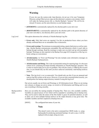 Using the Akeeba Backup component


                        Warning
                        If your site uses the system-wide /tmp directory, do not use it for your Temporary
                        Directory setting! Most servers wipe out this directory's contents every minute, which
                        will make the backup process fail, as Akeeba Backup's "memory" file will be de-
                        stroyed. If unsure, use the same directory as your backup output.

                 • [SITEROOT] is automatically replaced by the absolute path to your site's root

                 • [ROOTPARENT] is automatically replaced by the absolute path to the parent directory of
                   your site's root (that is, one directory above your site's root)

Log Level        This option determines the verbosity of Akeeba Backup's log file:

                 • Errors only. Only fatal errors are reported. Use this on production boxes where you have
                   already confirmed there are no unreadable files or directories.

                 • Errors and warnings. The minimum recommended setting, reports fatal errors as well as warn-
                   ings. Akeeba Backup communicates unreadable files and directories which it wasn't able to
                   backup through warnings. Read the warnings to make sure you don't end up with incomplete
                   backups! Warnings are also reported in the Backup Now page GUI irrespective of the log ver-
                   bosity setting as a convenience.

                 • All information. As "Error and Warnings" but also includes some informative messages on
                   Akeeba Backup's backup process.

                 • All Information and Debug. This is the recommended setting for reporting bugs. It is the most
                   verbose level, containing developer-friendly information on Akeeba Backup's operation. This
                   is what we need to help you in case of a problem. This will also create a 2-5Mb log file on most
                   sites, so you should only use this until you have achieved consistently valid backup archives
                   creation.

                 • None. This log level is not recommended. You should only use this if you are paranoid and
                   want no log files written on the server. However, if you are truly concerned about security, you
                   should protect the backup output directory instead of using this log level!

                 Our servers usually run on Errors and Warnings or All Information levels. When we are testing
                 new releases or change our server setups, we switch to All Information and Debug until we are
                 sure everything is flowing smoothly.

Backup archive   Here you can define the naming template of backup files. There are a few available variables.
name             Variables are special pieces of text which will be expanded to something else at backup time.
                 They can be used to make the names of the files harder to guess for potential attackers, as well
                 as allow you to store multiple backup archives on the output directory at any given time. The
                 available variables and their expansion at backup time are:

                 [HOST]          The configured host name of your site.

                                     Note
                                     This doesn't work in the native command-line CRON mode, i.e. using
                                     backup.php for producing automated backups. In such a case, it will be
                                     replaced with an empty string (no text).




                                                      23
 