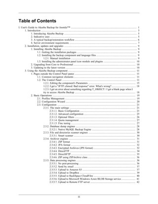 Table of Contents
I. User's Guide to Akeeba Backup for Joomla!™ ..................................................................................... 1
      1. Introduction ........................................................................................................................... 5
             1. Introducing Akeeba Backup .............................................................................................. 5
             2. Indicative uses ................................................................................................................ 5
             3. A typical backup/restoration workflow ................................................................................ 6
             4. Server environment requirements ....................................................................................... 7
      2. Installation, updates and upgrades .............................................................................................. 9
             1. Installing Akeeba Backup ................................................................................................. 9
                    1.1. Getting the installation packages ............................................................................. 9
                    1.2. Installing the backup component and language files .................................................... 9
                           1.2.1. Manual installation ..................................................................................... 9
                    1.3. Installing the administrator panel icon module and plugins ......................................... 10
             2. Upgrading from Core to Professional ................................................................................ 10
             3. Updating to the latest version .......................................................................................... 10
      3. Using the Akeeba Backup component ....................................................................................... 11
             1. Pages outside the Control Panel panes .............................................................................. 11
                    1.1. Common navigation elements ............................................................................... 11
                    1.2. The Control Panel ............................................................................................... 11
                           1.2.1. Editing the component's Parameters ............................................................. 15
                           1.2.2. I get a "JFTP::chmod: Bad response" error. What's wrong? ............................... 18
                           1.2.3. I get an error about something regarding T_OBJECT / I get a blank page when I
                           try to access Akeeba Backup .............................................................................. 18
             2. Basic Operations ........................................................................................................... 19
                    2.1. Profiles Management ........................................................................................... 19
                    2.2. Configuration Wizard .......................................................................................... 20
                    2.3. Configuration ..................................................................................................... 21
                           2.3.1. The main settings ..................................................................................... 21
                                  2.3.1.1. Basic Configuration ........................................................................ 21
                                  2.3.1.2. Advanced configuration .................................................................. 25
                                  2.3.1.3. Optional filters .............................................................................. 26
                                  2.3.1.4. Quota management ......................................................................... 27
                                  2.3.1.5. Fine tuning ................................................................................... 27
                           2.3.2. Database dump engines ............................................................................. 28
                                  2.3.2.1. Native MySQL Backup Engine ........................................................ 28
                           2.3.3. File and directories scanner engines ............................................................. 30
                                  2.3.3.1. Smart scanner ............................................................................... 30
                           2.3.4. Archiver engines ...................................................................................... 31
                                  2.3.4.1. ZIP format .................................................................................... 31
                                  2.3.4.2. JPA format ................................................................................... 32
                                  2.3.4.3. Encrypted Archives (JPS format) ...................................................... 32
                                  2.3.4.4. DirectFTP ..................................................................................... 34
                                  2.3.4.5. DirectSFTP ................................................................................... 35
                                  2.3.4.6. ZIP using ZIPArchive class ............................................................. 36
                           2.3.5. Data processing engines ............................................................................ 36
                                  2.3.5.1. No post-processing ......................................................................... 36
                                  2.3.5.2. Send by email ............................................................................... 37
                                  2.3.5.3. Upload to Amazon S3 .................................................................... 37
                                  2.3.5.4. Upload to DropBox ........................................................................ 39
                                  2.3.5.5. Upload to RackSpace CloudFiles ...................................................... 40
                                  2.3.5.6. Upload to Microsoft Windows Azure BLOB Storage service .................. 41
                                  2.3.5.7. Upload to Remote FTP server .......................................................... 42




                                                                        iii
 