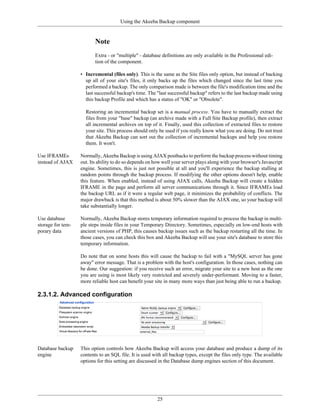 Using the Akeeba Backup component


                          Note
                          Extra - or "multiple" - database definitions are only available in the Professional edi-
                          tion of the component.

                   • Incremental (files only). This is the same as the Site files only option, but instead of backing
                     up all of your site's files, it only backs up the files which changed since the last time you
                     performed a backup. The only comparison made is between the file's modification time and the
                     last successful backup's time. The "last successful backup" refers to the last backup made using
                     this backup Profile and which has a status of "OK" or "Obsolete".

                     Restoring an incremental backup set is a manual process. You have to manually extract the
                     files from your "base" backup (an archive made with a Full Site Backup profile), then extract
                     all incremental archives on top of it. Finally, used this collection of extracted files to restore
                     your site. This process should only be used if you really know what you are doing. Do not trust
                     that Akeeba Backup can sort out the collection of incremental backups and help you restore
                     them. It won't.

Use IFRAMEs        Normally, Akeeba Backup is using AJAX postbacks to perform the backup process without timing
instead of AJAX    out. Its ability to do so depends on how well your server plays along with your browser's Javascript
                   engine. Sometimes, this is just not possible at all and you'll experience the backup stalling at
                   random points through the backup process. If modifying the other options doesn't help, enable
                   this feature. When enabled, instead of using AJAX calls, Akeeba Backup will create a hidden
                   IFRAME in the page and perform all server communications through it. Since IFRAMEs load
                   the backup URL as if it were a regular web page, it minimizes the probability of conflicts. The
                   major drawback is that this method is about 50% slower than the AJAX one, so your backup will
                   take substantially longer.

Use database       Normally, Akeeba Backup stores temporary information required to process the backup in multi-
storage for tem-   ple steps inside files in your Temporary Directory. Sometimes, especially on low-end hosts with
porary data        ancient versions of PHP, this causes backup issues such as the backup restarting all the time. In
                   those cases, you can check this box and Akeeba Backup will use your site's database to store this
                   temporary information.

                   Do note that on some hosts this will cause the backup to fail with a "MySQL server has gone
                   away" error message. That is a problem with the host's configuration. In those cases, nothing can
                   be done. Our suggestion: if you receive such an error, migrate your site to a new host as the one
                   you are using is most likely very restricted and severely under-performant. Moving to a faster,
                   more reliable host can benefit your site in many more ways than just being able to run a backup.

2.3.1.2. Advanced configuration




Database backup    This option controls how Akeeba Backup will access your database and produce a dump of its
engine             contents to an SQL file. It is used with all backup types, except the files only type. The available
                   options for this setting are discussed in the Database dump engines section of this document.




                                                         25
 