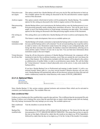 Using the Akeeba Backup component


Filesystem scan-     This option controls how Akeeba Backup will scan your site for files and directories to back up.
ner engine           The available options for this setting are discussed in the File and directories scanner engines
                     section of this document.

Archiver engine      This option controls which kind of archive will be produced by Akeeba Backup. The available
                     options for this setting are discussed in the Archiver engines section of this document.

Data processing      Akeeba Backup allows you to post-process the backup archives once the backup process is over.
engine               Post-processing generally means sending them somewhere off-server. This can be used, for ex-
                     ample, to move your backup archives to cloud storage, increasing your data safety. The available
                     options for this setting are discussed in the Data processing engines section of this document.

File writing en-     This setting allows you to define how Akeeba Backup will write to archives and temporary files.
gine
                     This feature is under development; there are no available options yet.

Embedded             Akeeba Backup will include a restoration script inside the backup archive in order to make restora-
restoration script   tion easy and the backup archive self-contained. You do not need anything else except the archive
                     in order to restore a site. Restoration scripts honour the settings in your configuration.php, mod-
                     ifying only those necessary (for example, the database connection information), allowing you to
                     create pristine copies ("clones") of your site to any host. You can find more information about
                     restoration scripts in the next Chapter.

Virtual directory    Using the off-site directories inclusion of Akeeba Backup Professional, the component will be
for off-site files   instructed to look for files in arbitrary locations, even if they are outside the site's root (hence the
                     name of that feature). All the directories included with this feature will be placed in the archive
                     as subdirectories of another folder, in order to avoid directory name clashes. We call this folder
                     the "virtual directory", because it doesn't physically exist on the server, it only exists inside the
                     backup archive.

                     If you have Akeeba Backup Core or Professional and running it under Joomla! 1.6 with a cus-
                     tomized Joomla! library path (i.e. you have moved Joomla!'s libraries directory off your site's
                     root), Akeeba Backup will automatically add an off-site directory inclusion for these files and will
                     create a subdirectory inside this virtual directory with a name of JPATH_LIBRARIES.

2.3.1.3. Optional filters




Since Akeeba Backup 3.2 this section contains optional inclusion and exclusion filters which can be activated to
customize your backup procedure. The available filters are:

Date conditional filter

It allows you to backup only files modified after a specific date and time. This is different than the incremental file only
backup. It allows you to backup files newer than the specified date no matter which backup mode (full site backup,
files only backup, incremental files only backup) you are using. The available options are:

Date conditional     Tick the checkbox to activate this filter
filter

Backup files         Files before this date and time will be skipped from the backup set. The format for the date and
modified after       time parameter is YYYY-MM-DD HH:MM:SS TIMEZONE. This means that you have to specify
                     the year as four digits, followed by a dash, then the month as two digits (e.g. 09 for September),
                     followed by a dash, then the day as two digits (e.g. 01 for the 1st day of the month). For example,




                                                            26
 