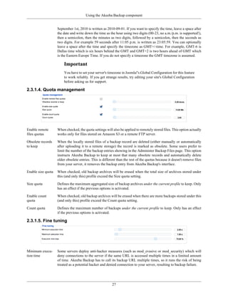Using the Akeeba Backup component


                    September 1st, 2010 is written as 2010-09-01. If you want to specify the time, leave a space after
                    the date and write down the time as the hour using two digits (00-23, no a.m./p.m. is supported!),
                    then a semicolon, then the minutes as two digits, followed by a semicolon, then the seconds as
                    two digits. For example 59 seconds after 11:05 p.m. is written as 23:05:59. You can optionally
                    leave a space after the time and specify the timezone as GMT+/-time. For example, GMT-6 is
                    Dallas time which is six hours behind the GMT and GMT+2 is two hours ahead of GMT which
                    is the Eastern Europe Time. If you do not specify a timezone the GMT timezone is assumed.

                        Important
                        You have to set your server's timezone in Joomla!'s Global Configuration for this feature
                        to work reliably. If you get strange results, try editing your site's Global Configuration
                        before asking us for support.

2.3.1.4. Quota management




Enable remote       When checked, the quota settings will also be applied to remotely stored files. This option actually
files quotas        works only for files stored on Amazon S3 or a remote FTP server.

Obsolete records    When the locally stored files of a backup record are deleted (either manually or automatically
to keep             after uploading it to a remote storage) the record is marked as obsolete. Some users prefer to
                    limit the number of the backup entries showing in the Administer Backup Files page. This option
                    instructs Akeeba Backup to keep at most that many obsolete records and automatically delete
                    older obsolete entries. This is different than the rest of the quotas because it doesn't remove files
                    from your server, it removes the backup entry from Akeeba Backup's interface.

Enable size quota   When checked, old backup archives will be erased when the total size of archives stored under
                    this (and only this) profile exceed the Size quota setting.

Size quota          Defines the maximum aggregated size of backup archives under the current profile to keep. Only
                    has an effect if the previous options is activated.

Enable count        When checked, old backup archives will be erased when there are more backups stored under this
quota               (and only this) profile exceed the Count quota setting.

Count quota         Defines the maximum number of backups under the current profile to keep. Only has an effect
                    if the previous options is activated.

2.3.1.5. Fine tuning




Minimum execu-      Some servers deploy anti-hacker measures (such as mod_evasive or mod_security) which will
tion time           deny connections to the server if the same URL is accessed multiple times in a limited amount
                    of time. Akeeba Backup has to call its backup URL multiple times, so it runs the risk of being
                    treated as a potential hacker and denied connection to your server, resulting to backup failure.




                                                          27
 