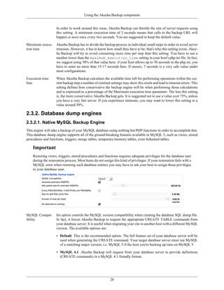 Using the Akeeba Backup component


                    In order to work around this issue, Akeeba Backup can throttle the rate of server requests using
                    this setting. A minimum execution time of 2 seconds means that calls to the backup URL will
                    happen at most once every two seconds. You are suggested to keep the default value.

Maximum execu-      Akeeba Backup has to divide the backup process in individual small steps in order to avoid server
tion time           timeouts. However, it has to know how small they have to be; that's why this setting exists. Akee-
                    ba Backup will try to avoid consuming more time per step than this setting. You have to use a
                    number lower than the maximum_execution_time setting in your host's php.ini file. In fact,
                    we suggest using 50% of that value here: if your host allows up to 30 seconds in the php.ini, you
                    have to enter no more than 15-17 seconds here. If unsure, 7 seconds is a very safe value under
                    most configurations.

Execution time      When Akeeba Backup calculates the available time left for performing operations within the cur-
bias                rent backup step a number of external settings may skew this result and lead to timeout errors. This
                    setting defines how conservative the backup engine will be when performing those calculations
                    and is expressed as a percentage of the Maximum execution time parameter. The less this setting
                    is, the more conservative Akeeba Backup gets. It is suggested not to use a value over 75%, unless
                    you have a very fast server. If you experience timeouts, you may want to lower this setting to a
                    value around 50%.

2.3.2. Database dump engines
2.3.2.1. Native MySQL Backup Engine
This engine will take a backup of your MySQL database using nothing but PHP functions in order to accomplish that.
This database dump engine supports all of the ground-breaking features available in MySQL 5, such as views, stored
procedures and functions, triggers, merge tables, temporary/memory tables, even federated tables.

    Important
    Restoring views, triggers, stored procedures and functions requires adequate privileges for the database user
    during the restoration process. Most hosts do not assign this kind of privileges. If your restoration fails with a
    MySQL error when restoring such database entities you may have to ask your host to assign those privileges
    to your database user.




MySQL Compat-       his option controls the MySQL version compatibility when creating the database SQL dump file.
ibility             In fact, it forces Akeeba Backup to request the appropriate CREATE TABLE commands from
                    your database server. It is useful when migrating your site to another host with a different MySQL
                    version. The available options are:

                    • Default. This is the recommended option. The full feature set of your database server will be
                      used when generating the CREATE command. Your target database server must run MySQL
                      of a matching major version, i.e. MySQL 5 if the host you're backing up runs on MySQL 5.

                    • MySQL 4.1. Akeeba Backup will request from your database server to provide definitions
                      (CREATE commands) in a MySQL 4.1 friendly format.




                                                           28
 