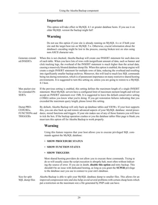 Using the Akeeba Backup component


                          Important
                          This option will take effect in MySQL 4.1 or greater database hosts. If you use it on
                          older MySQL version the backup might fail!

                          Warning
                          Do not use this option if your site is already running on MySQL 4.x or if both your
                          site and the target host run on MySQL 5.x. Otherwise, crucial information about the
                          database's encoding might be lost in the process, causing broken text on sites using
                          non-ASCII character sets.

Generate extend-   When this is not checked, Akeeba Backup will create one INSERT statement for each data row
ed INSERTs         of each table. When you have lots of rows with insignificant amount of data, such as banner and
                   click tracking logs, the overhead of the INSERT statement is much higher than the actual data,
                   causing a massively bloated database dump file. When this option is enabled, the dump engine will
                   create a single INSERT statement for multiple rows of data, reducing the overhead and resulting
                   into significantly smaller backup archives. Moreover, this will lead to much less SQL commands
                   being run during restoration, which is of paramount importance on many restrictive shared hosting
                   environments. It is suggested to turn this setting on, unless you are going to restore to a MySQL
                   4.1 host.

Max packet size    If the previous setting is enabled, this setting defines the maximum length of a single INSERT
for extended IN-   statement. Most MySQL servers have a configured limit of maximum stement length and will not
SERTs              accept an INSERT statement over 1Mb. It is suggested to leave the default conservative setting
                   (128Kb) unless you know what you're doing. If you get restoration failures indicating that you
                   exceeded the maximum query length, please lower this setting.

Dump PRO-          By default, Akeeba Backup will only back up database tables and VIEWs. If your host supports
CEDUREs,           this, you can also back up and restore advanced aspects of your MySQL database: stored proce-
FUNCTIONs and      dures, stored functions and triggers. If your site makes use of any of those features you will have
TRIGGERs           to tick the box. If the backup operation crashes or you the database tables filter page is blank you
                   must turn this option off for Akeeba Backup to work properly.

                       Warning
                       Using this feature requires that your host allows you to execute privileged SQL com-
                       mands against the MySQL database:

                       • SHOW PROCEDURE STATUS

                       • SHOW FUNCTION STATUS

                       • SHOW TRIGGERS

                       Most shared hosting providers do not allow you to execute these commands. Trying to
                       do so will usually cause the script execution to abruptly halt, most often without indicat-
                       ing the source of error. If you are in doubt, disable this option and retry backup. This
                       shouldn't be an issue with dedicated hosting, as long as you grant the SUPER privilege
                       to the database user you use to connect to your site's database.

Size for split     Akeeba Backup is able to split your MySQL database dump to smaller files. This allows for an
SQL dump files     improved compression ratio and also helps avoid several problems with certain cheap hosts which
                   put a restriction on the maximum size a file generated by PHP code can have.




                                                         29
 