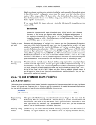 Using the Akeeba Backup component


                     Ideally, you should specify a setting which is about half as much as your Big file threshold setting
                     in the archiver engine's configuration options pane. The reason to do that is that the archiver
                     engines will not compress files with sizes over the value this threshold. Since it's impossible to
                     have absolute control of the size of the database dump, using half the value of this setting allows
                     for the expected size fluctuation.

                     If you want to disable this feature and create a single big SQL dump file instead, just set this
                     option to 0 Mb.

                         Important
                         This setting has no effect on "Main site database only" backup profiles. This is because
                         the nature of this backup type does not allow splitting the database archive dump. If
                         you want something equivalent, please use the "All configured databases" backup type
                         instead, as it creates an archive file which contains your (split) database dump and takes
                         up MUCH less space on your web server.

Number of rows       Dumping table data happens in "batches", i.e. a few rows at a time. This parameter defines how
per batch            many rows will be fetched from the table at any given time. If you are backing up tables with large
                     chunks of binary data (e.g. files stored in BLOB fields) or if you have very large chunks of text
                     stored in the database, the default value - 1000 rows - may cause a PHP memory or MySQL buffer
                     exhaustion. If you get memory outage errors during the table backup, it is advisable to lower this
                     setting. This is especially true if your MySQL and PHP combination does not allow a cursor to
                     be effectively created and all data has to be transferred in PHP's memory. A value of 20 is a very
                     safe value, at the expense of making your backup process slower and run more queries against
                     your database server. Most servers work fine with the default value of 1000 rows per batch.

No dependency        When this option is enabled, Akeeba Backup's database dump engine will no longer try to figure
tracking             out table and VIEW dependencies. This will speed up the database dump initialization step. This is
                     recommended if and only if you have too many tables (over 200) in your database, you get time-
                     out errors during the database dump initialization step and you do not use foreign keys, VIEWs,
                     FUNCTIONs, PROCEDUREs, TRIGGERs or any tables using the MERGE database engine. If
                     you do use any of those MySQL features in your tables there is a high probability that your SQL
                     dump will be unable to be restored.

2.3.3. File and directories scanner engines
2.3.3.1. Smart scanner
This engine is the culmination of three years of research in optimizing file system scanning for PHP scripts. The Smart
Scanner will browse your file system tree for directories and files to include in the backup set, automatically breaking
the step upon detecting a very large directory which could lead to timeout errors.




Large directory      This option tells Akeeba Backup which directories to consider "large" so that it can break the
threshold            backup step. When it is encountered with a directory having at least this number of files and
                     subdirectories, it will break the step. The default value is quite conservative and suitable for most
                     sites. If you have a very fast server, e.g. a dedicated server, VPS or MVS, you may increase this
                     value. If you get timeout errors, try decreasing this setting.

Directory listing    Akeeba Backup can use two different methods for asking your server to list the contents of a
method               directory. The Regular method is very fast and works on the vast majority of servers. However,




                                                           30
 
