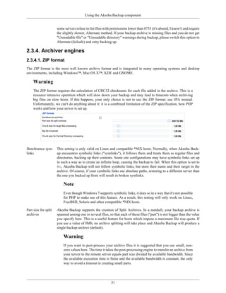 Using the Akeeba Backup component


                      some servers refuse to list files with permissions lower than 0755 (it's absurd, I know!) and require
                      the slightly slower, Alternate method. If your backup archive is missing files and you do not get
                      "Unreadable file" or "Unreadable directory" warnings during backup, please switch this option to
                      Alternate (failsafe) and retry backing up.

2.3.4. Archiver engines
2.3.4.1. ZIP format
The ZIP format is the most well known archive format and is integrated in many operating systems and desktop
environments, including Windows™, Mac OS X™, KDE and GNOME.

     Warning
     The ZIP format requires the calculation of CRC32 checksums for each file added in the archive. This is a
     resource intensive operation which will slow down your backup and may lead to timeouts when archiving
     big files on slow hosts. If this happens, your only choice is not to use the ZIP format; use JPA instead.
     Unfortunately, we can't do anything about it: it is a combined limitation of the ZIP specification, how PHP
     works and how your server is set up.




Dereference sym-      This setting is only valid on Linux and compatible *NIX hosts. Normally, when Akeeba Back-
links                 up encounters symbolic links ("symlinks"), it follows them and treats them as regular files and
                      directories, backing up their contents. Some site configurations may have symbolic links set up
                      in such a way as to create an infinite loop, causing the backup to fail. When this option is set to
                      No, Akeeba Backup will not follow symbolic links, but store their name and their target in the
                      archive. Of course, if your symbolic links use absolute paths, restoring to a different server than
                      the one you backed up from will result in broken symlinks.

                          Note
                          Even though Windows 7 supports symbolic links, it does so in a way that it's not possible
                          for PHP to make use of this feature. As a result, this setting will only work on Linux,
                          FreeBSD, Solaris and other compatible *NIX hosts.

Part size for split   Akeeba Backup supports the creation of Split Archives. In a nutshell, your backup archive is
archives              spanned among one or several files, so that each of these files ("part") is not bigger than the value
                      you specify here. This is a useful feature for hosts which impose a maximum file size quota. If
                      you use a value of 0Mb, no archive splitting will take place and Akeeba Backup will produce a
                      single backup archive (default).

                          Warning
                          If you want to post-process your archive files it is suggested that you use small, non-
                          zero values here. The time it takes the post-processing engine to transfer an archive from
                          your server to the remote server equals part size divided by available bandwidth. Since
                          the available execution time is finite and the available bandwidth is constant, the only
                          way to avoid a timeout is creating small parts.




                                                            31
 