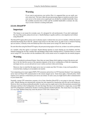 Using the Akeeba Backup component


                          Warning
                          If you want to post-process your archive files it is suggested that you use small, non-
                          zero values here. The time it takes the post-processing engine to transfer an archive from
                          your server to the remote server equals part size divided by available bandwidth. Since
                          the available execution time is finite and the available bandwidth is constant, the only
                          way to avoid a timeout is creating small parts.

2.3.4.4. DirectFTP

    Important
    This feature is not meant for everyday users. It is designed for web professionals. If you don't understand
    the rest of this section, please do not use it. Akeeba Backup is equally useful as a site migration tool without
    using DirectFTP.

The DirectFTP engine allows power users to directly export a website from one server to another, without the need to
download the backup file to their PC, upload it and extract it on the other server. In order to do so, instead of backing
up to an archive, it directly writes the backed up files to the remote server using FTP, hence the name.

Do note that when using the DirectFTP engine, the post-processing engine will not run, as there is no archive produced.

In a nutshell, when this option is activated, Akeeba Backup operates as usual, backing up your database and files.
Instead of putting the site files, installer files and database dump inside a backup archive, it transfers them to a remote
server using FTP. You can then visit the installation URL on the remote server to complete the site transfer progress.

    Warning
    This is considered an advanced feature. Since there are many things which might go wrong in the process and
    due to the fact that the success of the operation depends on the server configuration of both the originating
    and target servers, you are advised not to use it unless you know what you're doing.

    Moreover, bear in mind that the target server must not contain any files! If it does, it may not be possible to
    overwrite them, leading to an incomplete site transfer.

Your originating server must support PHP's FTP extensions and not have its FTP functions blocked. Your originating
server must not block FTP communication to the remote (target) server. Some hosts apply a firewall policy which
requires you to specify to which hosts your server can connect. In such a case you might need to allow communication
to your remote host.

Normally, remote FTP connections consume a lot of time, therefore DirectFTP is very prone to time-outs. Theoret-
ically, Akeeba Backup can automatically estimate the time required for transferring each file and avoid timing out.
However, this is not always technically possible. In such a case you might want to lower the maximum execution time
allowance and bias in the Configuration. Do note that large files have to be transferred in a single step, as most PHP
and FTP configuration combinations disallow resuming uploads (chunked uploads). This means that a very large file,
or a very large database dump may cause the process to fail with a timeout error.




                                                            34
 
