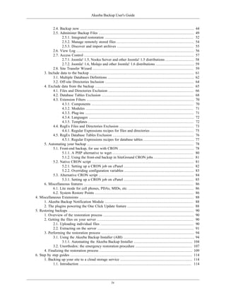 Akeeba Backup User's Guide


            2.4. Backup now ....................................................................................................... 44
            2.5. Administer Backup Files ...................................................................................... 49
                  2.5.1. Integrated restoration ................................................................................ 52
                  2.5.2. Manage remotely stored files ...................................................................... 54
                  2.5.3. Discover and import archives ..................................................................... 55
            2.6. View Log .......................................................................................................... 56
            2.7. Access Control ................................................................................................... 57
                  2.7.1. Joomla! 1.5, Nooku Server and other Joomla! 1.5 distributions .......................... 58
                  2.7.2. Joomla! 1.6, Molajo and other Joomla! 1.6 distributions ................................... 59
            2.8. Site Transfer Wizard ........................................................................................... 59
      3. Include data to the backup .............................................................................................. 61
            3.1. Multiple Databases Definitions .............................................................................. 62
            3.2. Off-site Directories Inclusion ................................................................................ 64
      4. Exclude data from the backup ......................................................................................... 65
            4.1. Files and Directories Exclusion ............................................................................. 66
            4.2. Database Tables Exclusion ................................................................................... 68
            4.3. Extension Filters ................................................................................................. 70
                  4.3.1. Components ............................................................................................ 70
                  4.3.2. Modules ................................................................................................. 71
                  4.3.3. Plug-ins .................................................................................................. 71
                  4.3.4. Languages ............................................................................................... 72
                  4.3.5. Templates ............................................................................................... 72
            4.4. RegEx Files and Directories Exclusion ................................................................... 73
                  4.4.1. Regular Expressions recipes for files and directories ....................................... 75
            4.5. RegEx Database Tables Exclusion ......................................................................... 76
                  4.5.1. Regular Expressions recipes for database tables .............................................. 77
      5. Automating your backup ................................................................................................ 78
            5.1. Front-end backup, for use with CRON .................................................................... 78
                  5.1.1. A PHP alternative to wget ......................................................................... 80
                  5.1.2. Using the front-end backup in SiteGround CRON jobs .................................... 81
            5.2. Native CRON script ............................................................................................ 81
                  5.2.1. Setting up a CRON job on cPanel ............................................................... 82
                  5.2.2. Overriding configuration variables ............................................................... 83
            5.3. Alternative CRON script ...................................................................................... 84
                  5.3.1. Setting up a CRON job on cPanel ............................................................... 85
      6. Miscellaneous features ................................................................................................... 86
            6.1. Lite mode for cell phones, PDAs, MIDs, etc. ........................................................... 86
            6.2. System Restore Points ......................................................................................... 86
4. Miscellaneous Extensions ....................................................................................................... 88
      1. Akeeba Backup Notification Module ................................................................................ 88
      2. The plugins powering the One Click Update feature ............................................................ 88
5. Restoring backups ................................................................................................................. 90
      1. Overview of the restoration process .................................................................................. 90
      2. Getting the files on your server ....................................................................................... 90
            2.1. Uploading individual files .................................................................................... 90
            2.2. Extracting on the server ....................................................................................... 91
      3. Performing the restoration process .................................................................................... 94
            3.1. Using the Akeeba Backup Installer (ABI) ................................................................ 94
                  3.1.1. Automating the Akeeba Backup Installer ..................................................... 104
            3.2. Unorthodox: the emergency restoration procedure ................................................... 107
      4. Finalizing the restoration process .................................................................................... 109
6. Step by step guides .............................................................................................................. 114
      1. Backing up your site to a cloud storage service ................................................................. 114
            1.1. Introduction ..................................................................................................... 114




                                                               iv
 