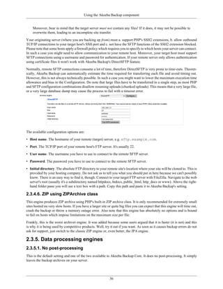 Using the Akeeba Backup component


    Moreover, bear in mind that the target server must not contain any files! If it does, it may not be possible to
    overwrite them, leading to an incomplete site transfer.

Your originating server (where you are backing up from) must a. support PHP's SSH2 extensions, b. allow outbound
TCP/IP connections to your target host's SSH port and c. not have the SFTP functions of the SSH2 extension blocked.
Please note that some hosts apply a firewall policy which requires you to specify to which hosts your server can connect.
In such a case you might need to allow communication to your remote host. Moreover, your target host must support
SFTP connections using a username and password for authentication. If your remote server only allows authentication
using certificate files it won't work with Akeeba Backup's DirectSFTP feature.

Normally, remote SFTP connections consume a lot of time, therefore DirectSFTP is very prone to time-outs. Theoret-
ically, Akeeba Backup can automatically estimate the time required for transferring each file and avoid timing out.
However, this is not always technically possible. In such a case you might want to lower the maximum execution time
allowance and bias in the Configuration. Do note that large files have to be transferred in a single step, as most PHP
and SFTP configuration combinations disallow resuming uploads (chunked uploads). This means that a very large file,
or a very large database dump may cause the process to fail with a timeout error.




The available configuration options are:

• Host name. The hostname of your remote (target) server, e.g. sftp.example.com.

• Port. The TCP/IP port of your remote host's FTP server. It's usually 22.

• User name. The username you have to use to connect to the remote SFTP server.

• Password. The password you have to use to connect to the remote SFTP server.

• Initial directory. The absolute FTP directory to your remote site's location where your site will be cloned to. This is
  provided by your hosting company. Do not ask us to tell you what you should put in here because we can't possibly
  know. There is an easy way to find it, though. Connect to your target FTP server with FileZilla. Navigate to the web
  server's root (usually it's a subdirectory named httpdocs, htdocs, public_html, http_docs or www). Above the right-
  hand folder pane you will see a text box with a path. Copy this path and paste it to Akeeba Backup's setting.

2.3.4.6. ZIP using ZIPArchive class
This engine produces ZIP archive using PHP's built-in ZIP archive class. It is only recommended for extremely small
sites hosted on very slow hosts. If you have a larger site or quite big files you can expect that this engine will time out,
crash the backup or throw a memory outage error. Also note that this engine has absolutely no options and is bound
to fail on hosts which impose limitations on the maximum size per file.

Frankly, this is the worst archiver engine. It was added because some users argued that it is faster (it is not) and this
is why it is being used by competitive products. Well, try it out if you want. As soon as it causes backup errors do not
ask for support, just switch to the classic ZIP engine or, even better, the JPA engine.

2.3.5. Data processing engines
2.3.5.1. No post-processing
This is the default setting and one of the two available to Akeeba Backup Core. It does no post-processing. It simply
leaves the backup archives on your server.




                                                            36
 